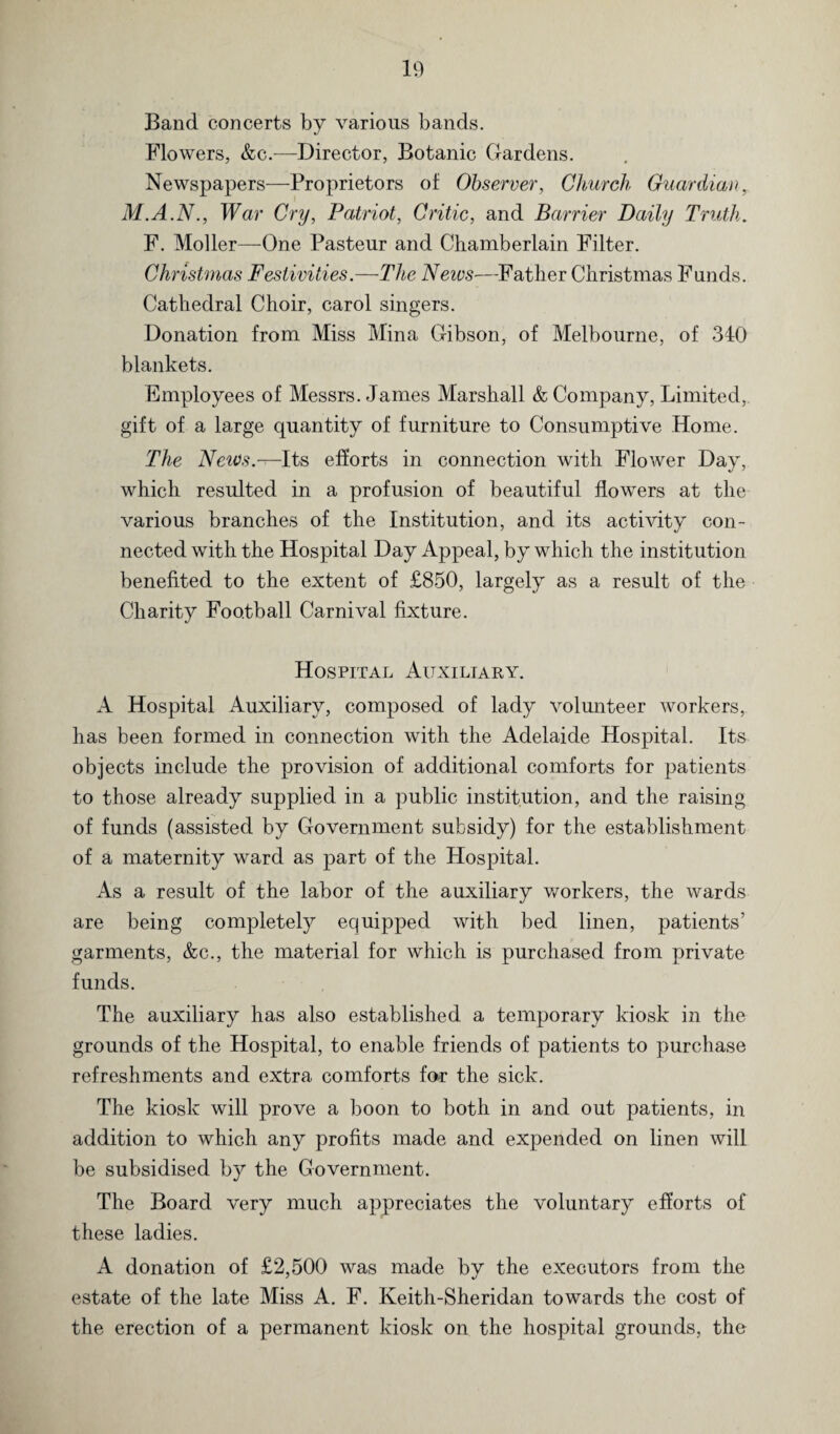 Band concerts by various bands. Flowers, &c.—Director, Botanic Gardens. Newspapers—Proprietors of Observer, Church Guardian, M.A.N., War Cry, Patriot, Critic, and Barrier Daily Truth. F. Moller—One Pasteur and Chamberlain Filter. Christmas Festivities.—The Neivs—Father Christmas Funds. Cathedral Choir, carol singers. Donation from Miss Mina Gibson, of Melbourne, of 340 blankets. Employees of Messrs. Janies Marshall & Company, Limited, gift of a large quantity of furniture to Consumptive Home. The NeiOs.—Its efforts in connection with Flower Day, which resulted in a profusion of beautiful flowers at the various branches of the Institution, and its activity con¬ nected with the Hospital Day Appeal, by which the institution benefited to the extent of £850, largely as a result of the Charity Football Carnival fixture. Hospital Auxiliary. A Hospital Auxiliary, composed of lady volunteer workers, has been formed in connection with the Adelaide Hospital. Its objects include the provision of additional comforts for patients to those already supplied in a public institution, and the raising of funds (assisted by Government subsidy) for the establishment of a maternity ward as part of the Hospital. As a result of the labor of the auxiliary workers, the wards are being completely equipped with bed linen, patients’ garments, &c., the material for which is purchased from private funds. The auxiliary has also established a temporary kiosk in the grounds of the Hospital, to enable friends of patients to purchase refreshments and extra comforts for the sick. The kiosk will prove a boon to both in and out patients, in addition to which any profits made and expended on linen will be subsidised by the Government. The Board very much appreciates the voluntary efforts of these ladies. A donation of £2,500 was made by the executors from the estate of the late Miss A. F. Keith-Sheridan towards the cost of the erection of a permanent kiosk on the hospital grounds, the