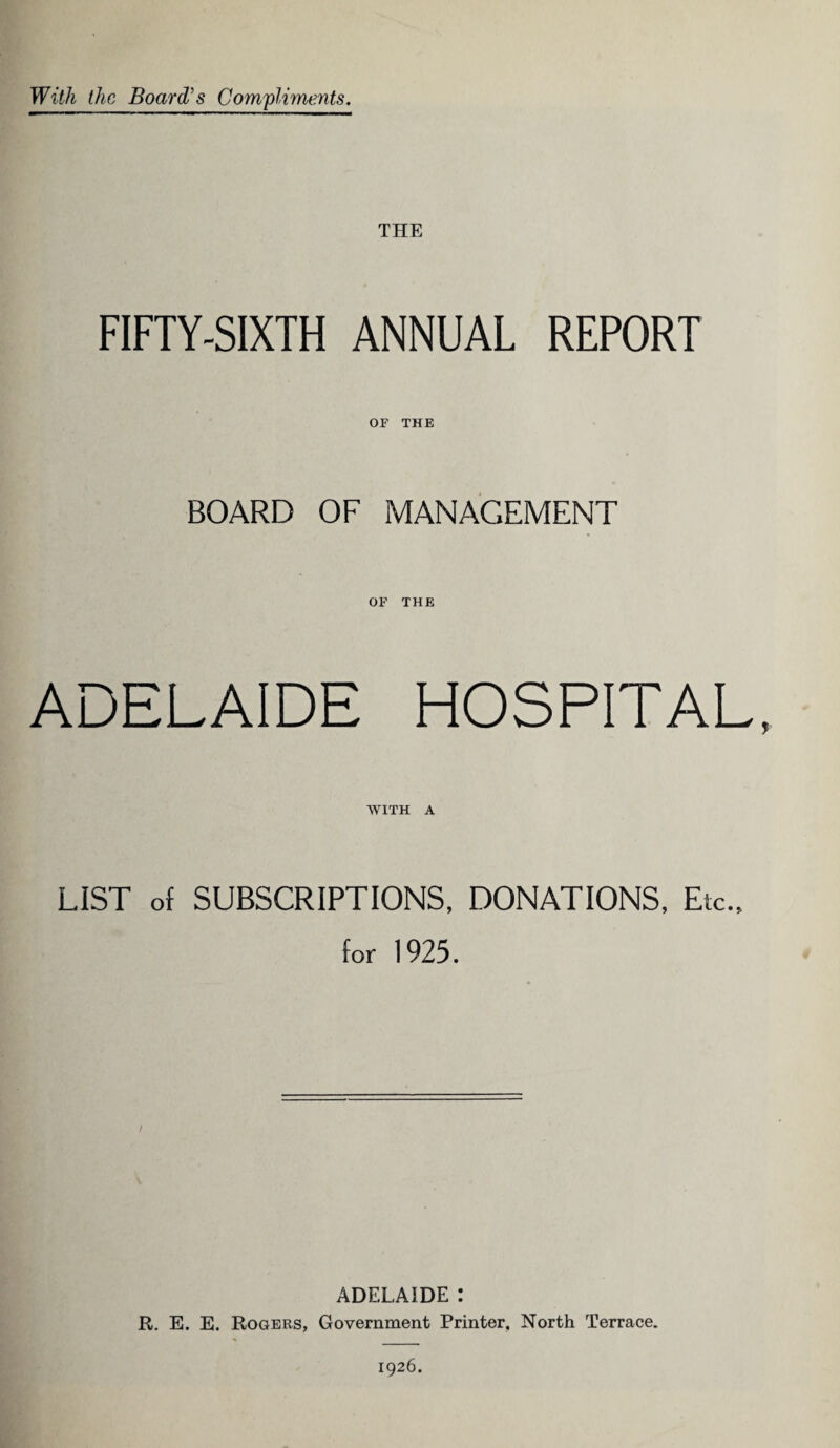 With the Board's Compliments. THE FIFTY-SIXTH ANNUAL REPORT OF THE BOARD OF MANAGEMENT OF THE ADELAIDE HOSPITAL, WITH A LIST of SUBSCRIPTIONS, DONATIONS, Etc., for 1925. I ADELAIDE : R. E. E. Rogers, Government Printer, North Terrace. 1926.