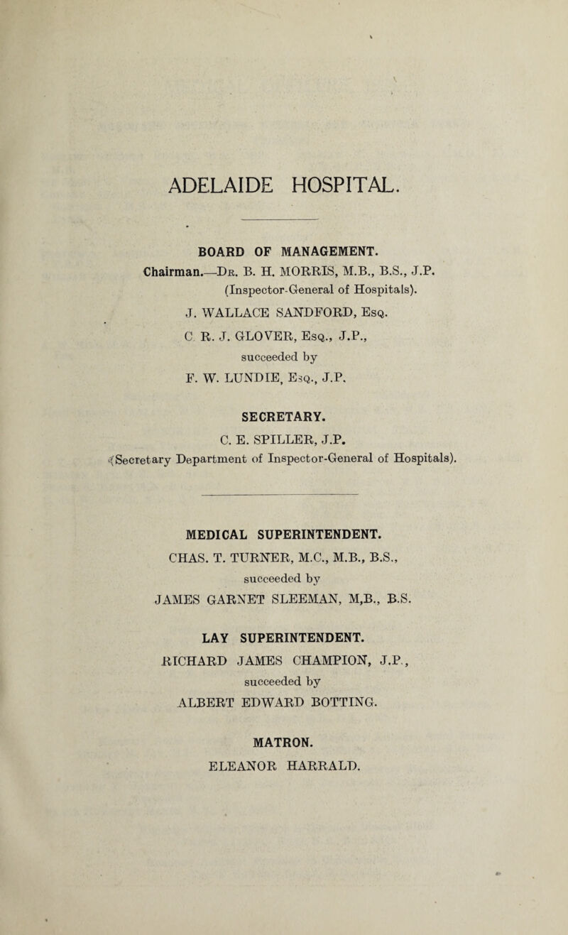 ADELAIDE HOSPITAL. BOARD OF MANAGEMENT. Chairman.—Dr. B. H. MORRIS, M.B., B.S., J.P. (Inspector-General of Hospitals). J. WALLACE SAND FORD, Esq. C R. J. GLOVER, Esq., J.P., succeeded by F. W. LUND IE, Esq., J.P. SECRETARY. C. E. SPILLER, J.P. Secretary Department of Inspector-General of Hospitals). MEDICAL SUPERINTENDENT. CHAS. T. TURNER, M.C., M.B., B.S., succeeded by JAMES GARNET SLEEMAN, M,B., B.S. LAY SUPERINTENDENT. RICHARD JAMES CHAMPION, J.P., succeeded by ALBERT EDWARD BOTTING. MATRON. ELEANOR HARRALD.