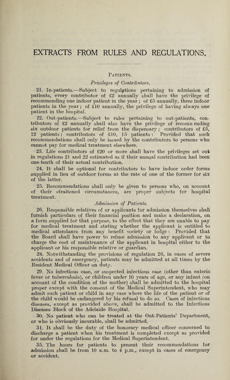 EXTRACTS FROM RULES AND REGULATIONS. Patients. Privileges of Contributors. 21. In-patients.—Subject to regulations pertaining to admission of patients, every contributor of £2 annually shall have the privilege of recommending one indoor patient in the year ; of £5 annually, three indoor patients in the year; of £10 annually, the privilege of having always one patient in the hospital. 22. Out-patients.—Subject to rules pertaining to out-patients, con¬ tributors of £2 annually shall also have the privilege of recomn ending six outdoor patients for relief from the dispensary; contributors of £5, 12 patients; contributors of £10, 15 patients : Provided that such recommendations shall only be issued by the contributors to persons who cannot pay for medical treatment elsewhere. 23. Life contributors of £20 or more shall have the privileges set out in regulations 21 and 22 estimated as if their annual contribution had been one-tenth of their actual contribution. 24. It shall be optional for contributors to have indoor order forms supplied in lieu of outdoor forms at the rate of one of the former for six of the latter. 25. Recommendations shall only be given to persons who, on account of their straitened circumstances, are proper subjects for hospital treatment. Admission of Patients. 26. Responsible relatives of or applicants for admission themselves shall furnish particulars of their financial position and make a declaration, on a form supplied for that purpose, to the effect that they are unable to pay for medical treatment and stating whether the applicant is entitled to medical attendance from any benefit society or lodge : Provided that the Board shall have power to refuse admission to any applicant or to charge the cost of maintenance of the applicant in hospital either to the applicant or his responsible relative or guardian. 28. Notwithstanding the provisions of regulation 26, in cases of severe accidents and of emergency, patients may be admitted at all times by the Resident Medical Officer on duty. 29. No infectious case, or suspected infectious case (other than enteric fever or tuberculosis), or children under 10 years of age, or any infant (on account of the condition of the mother) shall be admitted to the hospital proper except with the consent of the Medical Superintendent, wrho may admit such patient or child in any case where the life of the patient or of the child would be endangered by his refusal to do so. Cases of infectious diseases, except as provided above, shall be admitted to the Infectious Diseases Block of the Adelaide Hospital. 30. No patient who can be treated at the Out-Patients’ Department, or who is obviously incurable, shall be admitted. 31. It shall be the duty of the honorary medical officer concerned to discharge a patient when his treatment is completed except as provided for under the regulations for the Medical Superintendent. 35. The hours for patients to present their recommendations for admission shall be from 10 a.m. to 4 p.m., except in cases of emergency or accident.