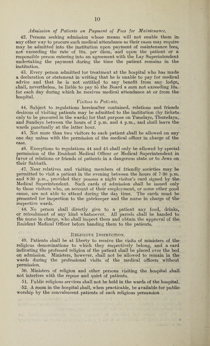 Admission of Patients on Payment of Fees for Maintenance. 42. Persons seeking admission whose means will not enable them in any other way to procure such medical attendance as their cases may require may be admitted into the institution upon payment of maintenance fees, not exceeding the rate of 10s. per diem, and upon the patient or a responsible person entering into an agreement with the Lay Superintendent undertaking the payment during the time the patient remains in the institution. 43. Every person admitted for treatment at the hospital who has made a declaration or statement in writing that he is unable to pay for medical advice and that he is not entitled to any benefit from any lodge, shall, nevertheless, be liable to pay to the Board a sum not exceeding 10s. for each day during which he receives medical attendance at or from the hospital. Visitors to Patients. 44. Subject to regulations hereinafter contained, relations and friends desirous of visiting patients may be admitted to the institution (by tickets only to be procured in the wards) for that purpose on Tuesdays, Thursdays, and Sundays between the hours of 2 p.m. and 4 p.m., and shall leave the wards punctually at the latter hour. 45. Not more than two visitors to each patient shall be allowed on any one day unless with the permission of the medical officer in charge of the case. 46. Exceptions to regulations 44 and 45 shall only be allowed by special, permission of the Resident Medical Officer or Medical Superintendent in favor of relations or friends of patients in a dangerous state or to Jews on their Sabbath. 47. Near relatives and visiting members of friendly societies may be permitted to visit a patient in the evening between the hours of 7-30 p.m. and 8-30 p.m., provided they possess a night visitor’s card signed by the Medical Superintendent. Such cards of admission shall be issued only to those visitors who, on account of their employment, or some other good cause, are not able to attend during the da\ time. The cards must be presented for inspection to the gatekeeper and the nurse in charge of the respective wards. 48. No person shall directly give to a patient any food, drinks, or refreshment of any kind whatsoever. All parcels shall be handed to the nurse in charge, who shall inspect them and obtain the approval of the Resident Medical Officer before handing them to the patients. Religious Instruction. 49. Patients shall be at liberty to receive the visits of ministers of the religious denominations to which they respectively belong, and a card indicating the professed religion of the patient shall be placed over the bed on admission. Ministers, however, shall not be allowed to remain in the wards during the professional visits of the medical officers without permission. 50. Ministers of religion and other persons visiting the hospital shall not interfere with the repose and quiet of patients. 51. Fublic religious services shall not be held in the wards of the hospital. 52. A room in the hospital shall, when practicable, be available for public worship by the convalescent patients of each religious persuasion Vf ■ ’ ' J # - L . >m *