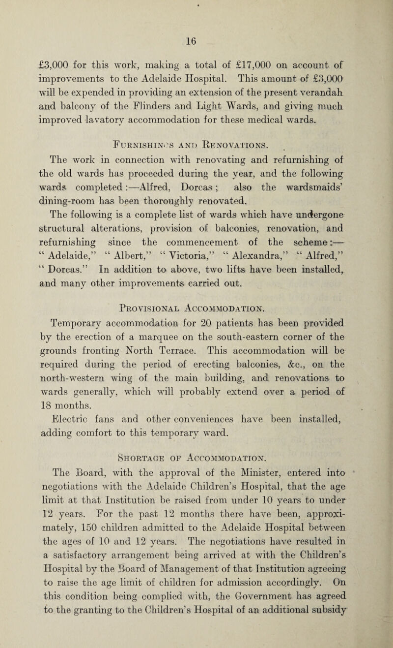 £3,000 for this work, making a total of £17,000 on account of improvements to the Adelaide Hospital. This amount of £3,000 will be expended in providing an extension of the present verandah and balcony of the Flinders and Light Wards, and giving much improved lavatory accommodation for these medical wards. Furnishings and Renovations. The work in connection with renovating and refurnishing of the old wards has proceeded during the year, and the following wards completed:—Alfred, Dorcas; also the wardsmaids’ dining-room has been thoroughly renovated. The following is a complete list of wards which have undergone structural alterations, provision of balconies, renovation, and refurnishing since the commencement of the scheme:— “ Adelaide,” “ Albert,” “ Victoria,” “ Alexandra,” “ Alfred,” “ Dorcas.” In addition to above, two lifts have been installed, and many other improvements carried out. Provisional Accommodation. Temporary accommodation for 20 patients has been provided by the erection of a marquee on the south-eastern corner of the grounds fronting North Terrace. This accommodation will be required during the period of erecting balconies, &c., on the north-western wing of the main building, and renovations to wards generally, which will probably extend over a period of 18 months. Electric fans and other conveniences have been installed, adding comfort to this temporary ward. Shortage of Accommodation. The Board, with the approval of the Minister, entered into negotiations with the Adelaide Children’s Hospital, that the age limit at that Institution be raised from under 10 years to under 12 years. For the past 12 months there have been, approxi¬ mately, 150 children admitted to the Adelaide Hospital between the ages of 10 and 12 years. The negotiations have resulted in a satisfactory arrangement being arrived at with the Children’s Hospital by the Board of Management of that Institution agreeing to raise the age limit of children for admission accordingly. On this condition being complied with, the Government has agreed to the granting to the Children’s Hospital of an additional subsidy