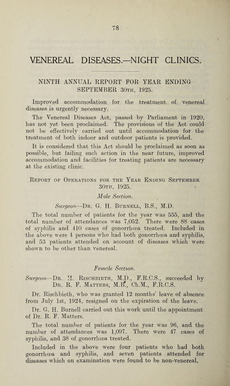 VENEREAL DISEASES.—NIGHT CLINICS. NINTH ANNUAL REPORT FOR YEAR ENDING SEPTEMBER 30th, 1925. Improved accommodation for the treatment of venereal diseases is urgently necessary. The Venereal Diseases Act, passed by Parliament in 1920, has not yet been proclaimed. The provisions of the Act could not be effectively carried out until accommodation for the treatment of both indoor and outdoor patients is provided. It is considered that this Act should be proclaimed as soon as possible, but failing such action in the near future, improved accommodation and facilities for treating patients are necessary at the existing clinic. Report of Operations for the Year Ending September 30th, 1925. Male Section. Surgeon—Dr. G. H. Burnell, B.S., M.D. The total number of patients for the year was 555, and the total number of attendances was 7,052. There were 88 cases of syphilis and 410 cases of gonorrhoea treated. Included in the above were 4 persons who had both gonorrhoea and syphilis, and 53 patients attended on account of diseases which were shown to be other than venereal. Female Section. Surgeon—Dr. H. Rischbieth, M.D.. F.R.G.S., succeeded by Dr. R. F. Matters, M.F, Ch.M., F.R.C.S. Dr. Rischbieth, who was granted 12 months’ leave of absence from July 1st, 1924, resigned on the expiration of the leave. Dr. G. II. Burnell carried out this work until the appointment of Dr. R. F. Matters. The total number of patients for the year was 96, and the number of attendances was 1,097. There were 47 cases of syphilis, and 38 of gonorrhoea treated. Included in the above were four patients who had both gonorrhoea and syphilis, and seven patients attended for diseases which on examination were found to be non-venereal.