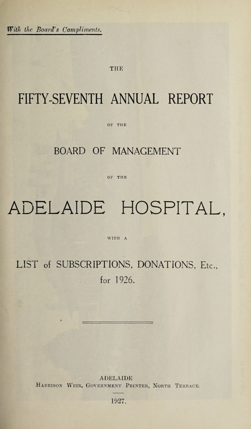 With the Board's Compliments. THE FIFTY-SEVENTH ANNUAL REPORT OF THE BOARD OF MANAGEMENT OF THE ADELAIDE HOSPITAL, WITH A LIST of SUBSCRIPTIONS, DONATIONS, Etc., for 1926. ADELAIDE Harrison Weir, Government Printer, North Terrace. 1927.