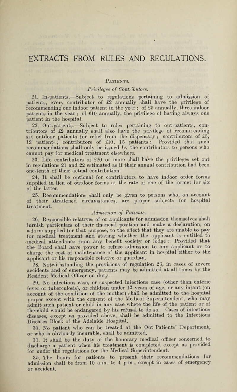 EXTRACTS FROM RULES AND REGULATIONS. Patients. Privileges of Contributors. 21. In-patients.—Subject to regulations pertaining to admission of patients, every contributor of £2 annually shall have the privilege of recommending one indoor patient in the year ; of £5 annually, three indoor patients in the year; of £10 annually, the privilege of having always one patient in the hospital. 22. Out-patients.—Subject to rules pertaining to out-patients, con¬ tributors of £2 annually shall also have the privilege of recomn ending six outdoor patients for relief from the dispensary; contributors of £5, 12 patients; contributors of £10, 15 patients : Provided that such recommendations shall only be issued by the contributors to persons who cannot pay for medical treatment elsewhere. 23. Life contributors of £20 or more shall have the privileges set out in regulations 21 and 22 estimated as if their annual contribution had been one-tenth of their actual contribution. 24. It shall be optional for contributors to have indoor order forms supplied in lieu of outdoor forms at the rate of one of the former for six of the latter. 25. Recommendations shall only be given to persons who, on account of their straitened circumstances, are proper subjects for hospital treatment. Admission of Patients. 26. Responsible relatives of or applicants for admission themselves shall furnish particulars of their financial position and make a declaration, on a form supplied for that purpose, to the effect that they are unable to pay for medical treatment and stating whether the applicant is entitled to medical attendance from any benefit society or lodge : Provided that the Board shall have power to refuse admission to any applicant or to charge the cost of maintenance of the applicant in hospital either to the applicant or his responsible relative or guardian. 28. Notwithstanding the provisions of regulation 26, in cases of severe accidents and of emergency, patients may be admitted at all times by the Resident Medical Officer on duty. 29. No infectious case, or suspected infectious case (other than enteric fever or tuberculosis), or children under 12 years of age, or any infant (on account of the condition of the mother) shall be admitted to the hospital proper except with the consent of the Medical Superintendent, w'ho may admit such patient or child in any case where the life of the patient or of the child would be endangered by his refusal to do so. Cases of infectious diseases, except as provided above, shall be admitted to the Infectious Diseases Block of the Adelaide Hospital. 30. No patient who can be treated at the Out-Patients’ Department, or who is obviously incurable, shall be admitted. 31. It shall be the duty of the honorary medical officer concerned to discharge a patient when his treatment is completed except as provided for under the regulations for the Medical Superintendent. 35. The hours for patients to present their recommendations for admission shall be from 10 a.m. to 4 p.m., except in cases of emergency or accident.