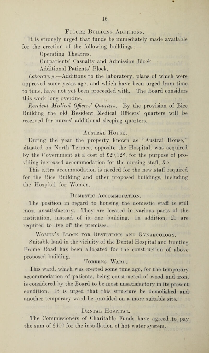 Future Building Additions. It is strongly urged that funds be immediately made available for the erection of the following buildings :— Operating Theatres. Outpatients’ Casualty and Admission Block. Additional Patients’ Block. Laboratory.—Additions to the laboratory, plans of which were approved some years ago, and which have been urged from time to time, have not yet been proceeded with. The Board considers this work long overdue. Resident Medical Officers' Quarters.—By the provision of Bice Building the old Eesident Medical Officers' quarters will be reserved for nurses’ additional sleeping quarters. Austral House. During the year the property known as “Austral House, situated on North Terrace, opposite the Hospital, w^as acquired by the Government at a cost of £20,128, for the purpose of pro¬ viding increased accommodation for the nursing staff, &c. This extra accommodation is needed for the new staff required for the Bice Building and other proposed buildings, including the Hospital for Women. Domestic Accommodation. The position in regard to housing the domestic staff is still most unsatisfactory. They are located in various parts of the institution, instead of in one building. In addition, 21 are required to live off the premises. Women’s Block for Obstetrics and Gynaecology. Suitable land in the vicinity of the Dental Hospital and fronting Frome Road has been allocated for the construction of above proposed building. Torrens Ward. This ward, vrhich w'as erected some time ago, for the temporarv accommodation of patients, being constructed of v*ood and iron, is considered by the Board to be most unsatisfactory in its present condition. It is urged that this structure be demolished and another temporary ward be provided on a more suitable site. Dental Hospital. The Commissioners of Charitable Funds have agreed to pay the sum of £ 100 for the installation of hot water system.