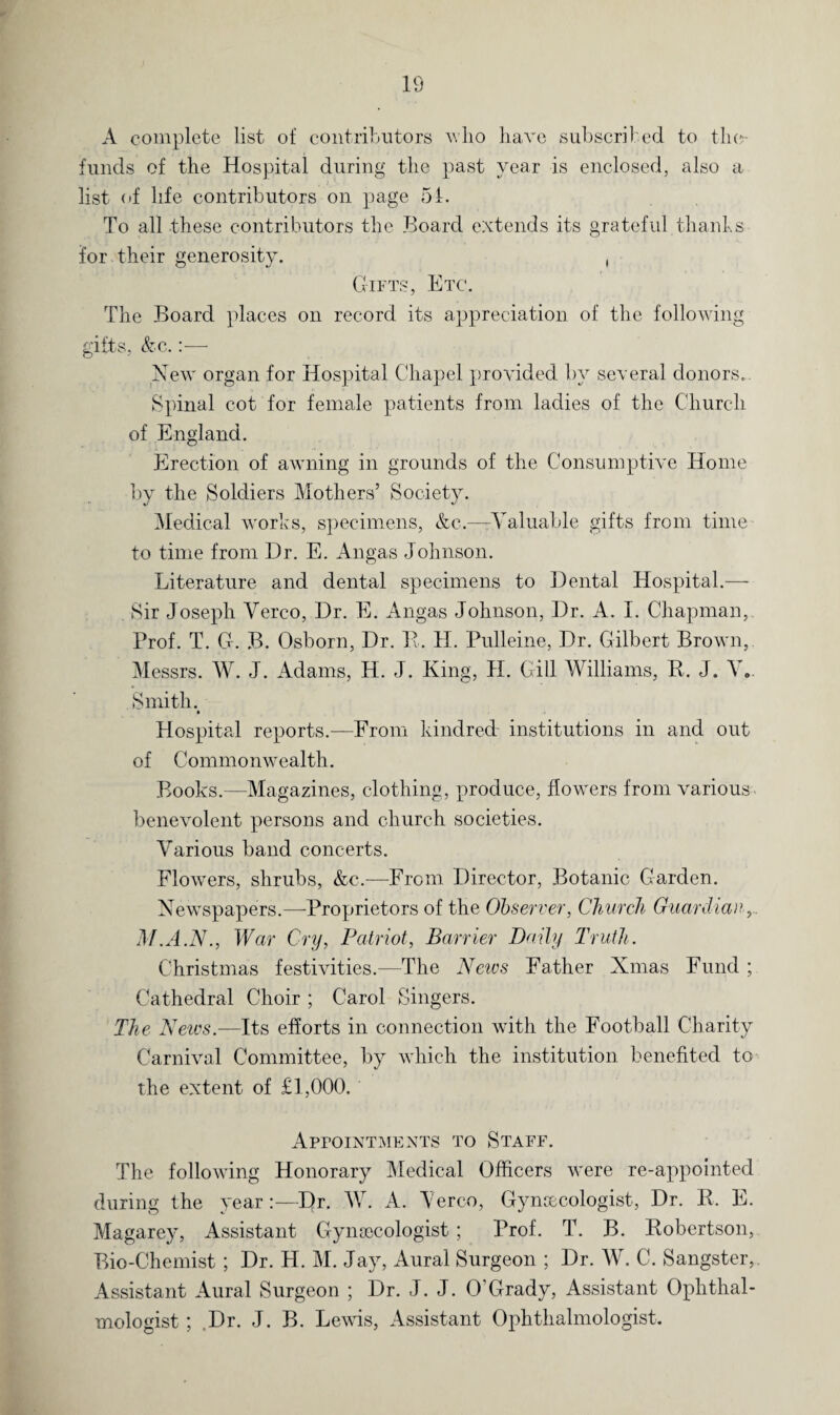 A complete list of contributors who have subscribed to the funds of the Hospital during the past year is enclosed, also a list of life contributors on page 51. To all these contributors the Board extends its grateful thanks for. their generosity. , Gifts, Etc. The Board places on record its appreciation of the following gifts, &c.:— New organ for Hospital Chapel provided, by several donors. Spinal cot for female patients from ladies of the Church of England. Erection of awning in grounds of the Consumptive Home by the Soldiers Mothers’ Society. Medical works, specimens, &c.—-Valuable gifts from time to time from Dr. E. Angas Johnson. Literature and dental specimens to Dental Hospital.— Sir Joseph Verco, Dr. E. Angas Johnson, Dr. A. I. Chapman, Prof. T. G. B. Osborn, Dr. E. H. Pulleine, Dr. Gilbert Brown, Messrs. W. J. Adams, IT. J. King, H. Gill Williams, R. J. V. Smith. Hospital reports.—From kindred- institutions in and out of Commonwealth. Books.—Magazines, clothing, produce, flowers from various- benevolent persons and church societies. Various band concerts. Flowers, shrubs, &c.—From Director, Botanic Garden. Newspapers.—-Proprietors of the Observer, Church Guardian, M.A.N., War Cry, Patriot, Barrier Daily Truth. Christmas festivities.—The Neivs Father Ninas Fund ; Cathedral Choir ; Carol Singers. The Neivs.—Its efforts in connection with the Football Charity Carnival Committee, by which the institution benefited to the extent of £1,000. Appointments to Staff. The following Honorary Medical Officers were re-appointed during the yearDr. W. A. Verco, Gynecologist, Dr. R. E. Magarey, Assistant Gynecologist ; Prof. T. B. Robertson, Bio-Chemist; Dr. H. M. Jay, Aural Surgeon ; Dr. W. C. Sangster, Assistant Aural Surgeon ; Dr. J. J. O’Grady, Assistant Ophthal¬ mologist ; Dr. J. B. Lewis, Assistant Ophthalmologist.