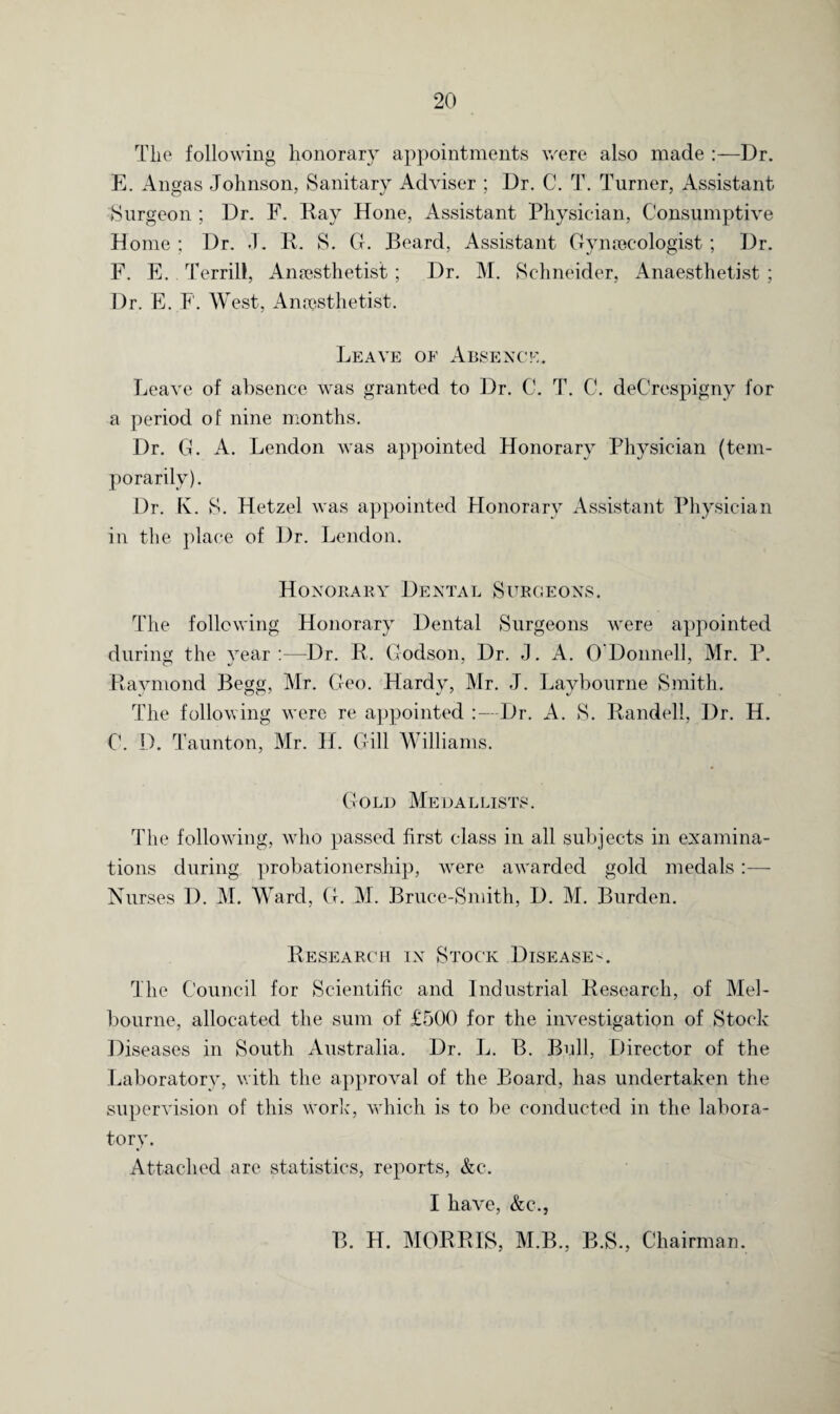 The following honorary appointments were also made :—Dr. E. Angas Johnson, Sanitary Adviser ; Dr. C. T. Turner, Assistant- Surgeon ; Dr. F. Ray Hone, Assistant Physician, Consumptive Home ; Dr. J. R. S. G. Beard, Assistant Gynaecologist; Dr. F. E. Terrill, Anaesthetist; Dr. M. Schneider, Anaesthetist ; Dr. E. F. West, Anaesthetist. Leave of Absence. Leave of absence was granted to Dr. C. T. C. deCrespigny for a period of nine months. Dr. G. A. Lendon was appointed Honorary Physician (tem¬ porarily). Dr. K. S. Hetzel was appointed Honorary Assistant Physician in the place of Dr. Lendon. Honorary Dental Surgeons. The following Honorary Dental Surgeons were appointed during the year:—Dr. R. Godson, Dr. J. A. 0 Donnell, Mr. P. Raymond Begg, Mr. Geo. Hardy, Mr. J. Laybourne Smith. The following were re appointed :—Dr. A. S. Randell, Dr. H. C. D. Taunton, Mr. H. Gill Williams. Gold Medallists. The following, who passed first class in all subjects in examina¬ tions during probationership, were awarded gold medals:— Nurses D. M. Ward, G. M. Bruce-Smith, D. M. Burden. Research in Stock Disease-. The Council for Scientific and Industrial Research, of Mel¬ bourne, allocated the sum of £500 for the investigation of Stock Diseases in South Australia. Dr. L. B. Bull, Director of the Laboratory, with the approval of the Board, has undertaken the supervision of this Work, which is to be conducted in the labora¬ tory. Attached are statistics, reports, &c. I have, &c.j B. H. MORRIS, M.B., B.S., Chairman.