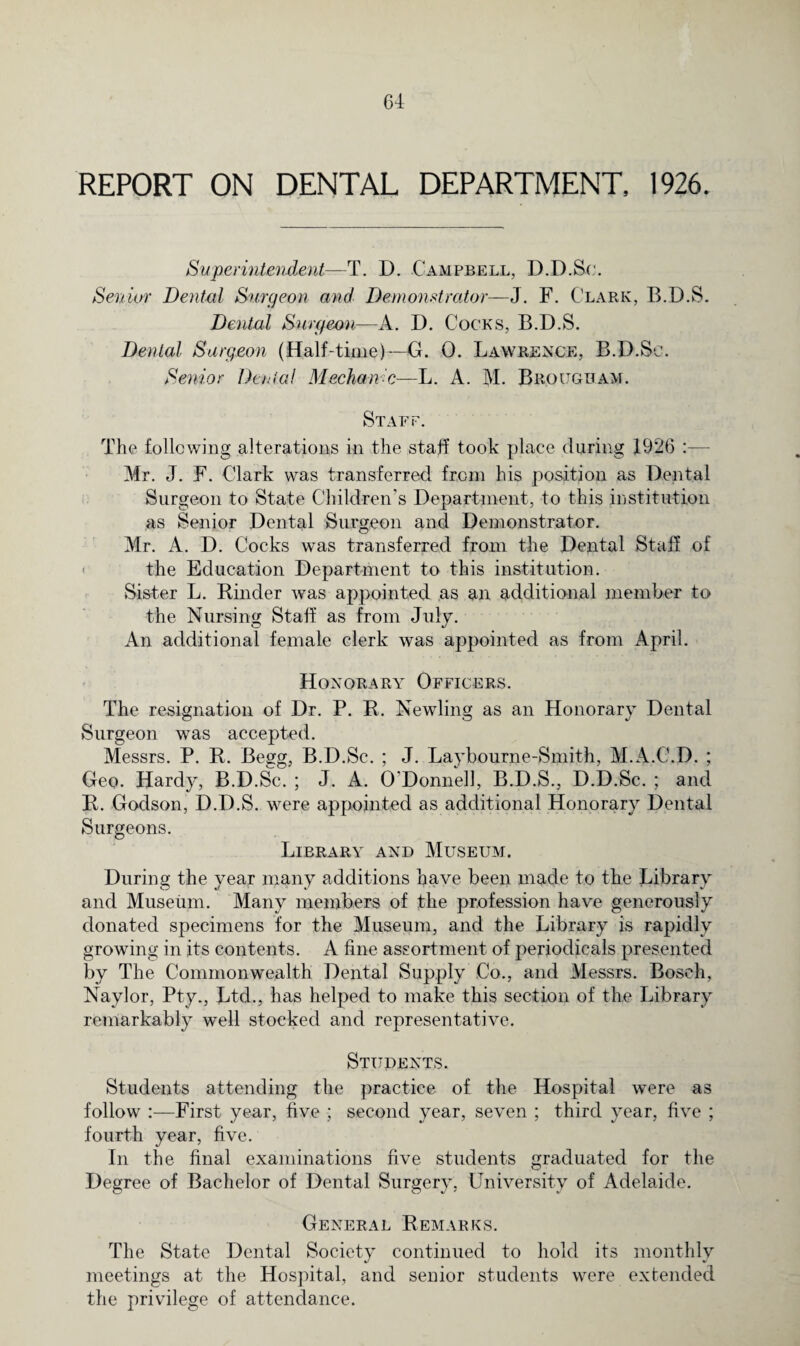 REPORT ON DENTAL DEPARTMENT, 1926. Superintendent—T. D. Campbell, D.D.Sc. Senior Dental Surgeon and Demonstrator—J. F. Clark, B.D.S. Dental Surgeon—A. D. Cocks, B.D.S. Dental Surgeon (Half-time)—G. 0. Lawrence, B.D.So. Senior Denial Mechanic—L. A. M. Brougham. Staff. The following alterations in the staff took place during 1926 Mr. J. F. Clark was transferred from his position as Dental Surgeon to State Children's Department, to this institution as Senior Dental Surgeon and Demonstrator. Mr. A. D. Cocks was transferred from the Dental Staff of - the Education Department to this institution. Sister L. Binder was appointed as an additional member to the Nursing Staff as from July. An additional female clerk was appointed as from April. Honorary Officers. The resignation of Dr. P. B. Newling as an Honorary Dental Surgeon was accepted. Messrs. P. B. Begg, B.D.Sc. ; J. Laybourne-Smith, M.A.C.D. ; Geo. Hardy, B.D.Sc. ; J. A. O'Donnell, B.D.S., D.D.Sc. ; and B. Godson, D.D.S. were appointed as additional Honorary Dental Surgeons. Library and Museum. During the year many additions have been made to the Library and Museum. Many members of the profession have generously donated specimens for the Museum, and the Library is rapidly growing in its contents. A fine assortment of periodicals presented by The Commonwealth Dental Supply Co., and Messrs. Bosch, Naylor, Pty., Ltd., has helped to make this section of the Library remarkably well stocked and representative. Students. Students attending the practice of the Hospital were as follow :—First year, five ; second year, seven ; third year, five ; fourth year, five. In the final examinations five students graduated for the Degree of Bachelor of Dental Surgery, University of Adelaide. General Remarks. The State Dental Society continued to hold its monthly meetings at the Hospital, and senior students were extended the privilege of attendance.