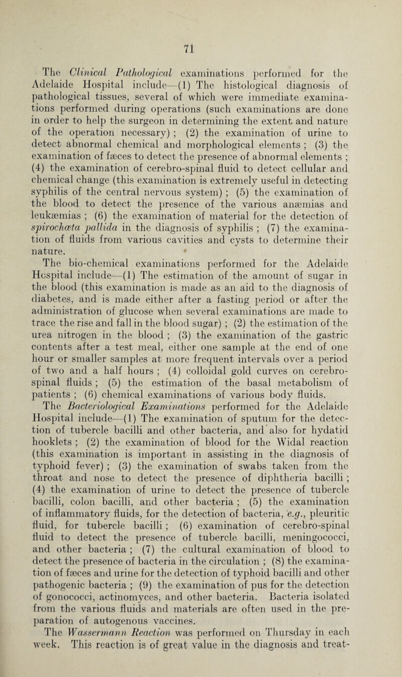 The Clinical Pathological examinations performed for the Adelaide Hospital include—(1) The histological diagnosis of pathological tissues, several of which were immediate examina¬ tions performed during operations (such examinations are done in order to help the surgeon in determining the extent and nature of the operation necessary) ; (2) the examination of urine to detect abnormal chemical and morphological elements ; (3) the examination of faeces to detect the presence of abnormal elements ; (4) the examination of cerebro-spinal fluid to detect cellular and chemical change (this examination is extremely useful in detecting syphilis of the central nervous system) ; (5) the examination of the blood to detect the presence of the various anaemias and leukaemias ; (6) the examination of material for the detection of spirochceta pallida in the diagnosis of syphilis ; (7) the examina¬ tion of fluids from various cavities and cysts to determine their nature. • The bio-chemical examinations performed for the Adelaide Hospital include—(1) The estimation of the amount of sugar in the blood (this examination is made as an aid to the diagnosis of diabetes, and is made either after a fasting period or after the administration of glucose when several examinations are made to trace the rise and fall in the blood sugar) ; (2) the estimation of the urea nitrogen in the blood ; (3) the examination of the gastric contents after a test meal, either one sample at the end of one hour or smaller samples at more frequent intervals over a period of two and a half hours ; (4) colloidal gold curves on cerebro¬ spinal fluids ; (5) the estimation of the basal metabolism of patients ; (6) chemical examinations of various body fluids. The Bacteriological Examinations performed for the Adelaide Hospital include—(1) The examination of sputum for the detec¬ tion of tubercle bacilli and other bacteria, and also for hydatid hooklets ; (2) the examination of blood for the Widal reaction (this examination is important in assisting in the diagnosis of typhoid fever) ; (3) the examination of swabs taken from the throat and nose to detect the presence of diphtheria bacilli ; (4) the examination of urine to detect the presence of tubercle bacilli, colon bacilli, and other bacteria ; (5) the examination of inflammatory fluids, for the detection of bacteria, e.g., pleuritic fluid, for tubercle bacilli ; (6) examination of cerebro-spinal fluid to detect the presence of tubercle bacilli, meningococci, and other bacteria ; (7) the cultural examination of blood to detect the presence of bacteria in the circulation ; (8) the examina¬ tion of faeces and urine for the detection of typhoid bacilli and other pathogenic bacteria ; (9) the examination of pus for the detection of gonococci, actinomyces, and other bacteria. Bacteria isolated from the various fluids and materials are often used in the pre¬ paration of autogenous vaccines. The Wassermann Reaction was performed on Thursday in each week. This reaction is of great value in the diagnosis and treat-