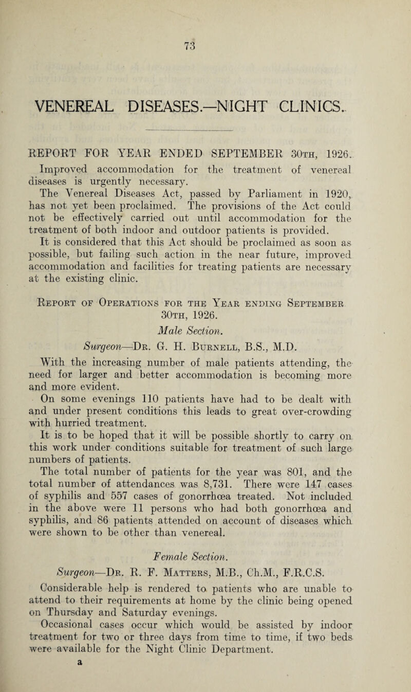 VENEREAL DISEASESNIGHT CLINICS. REPORT FOR YEAR ENDED SEPTEMBER 30th, 1926. Improved accommodation for the treatment of venereal diseases is urgently necessary. The Venereal Diseases Act, passed by Parliament in 1920, has not yet been proclaimed. The provisions of the Act could not be effectively carried out until accommodation for the treatment of both indoor and outdoor patients is provided. It is considered that this Act should be proclaimed as soon as possible, but failing such action in the near future, improved accommodation and facilities for treating patients are necessary at the existing clinic. Report of Operations for the Year ending September 30th, 1926. Male Section. Surgeon—Dr. G. H. Burnell, B.S., M.D. Mith the increasing number of male patients attending, the need for larger and better accommodation is becoming more and more evident. On some evenings 110 patients have had to be dealt with and under present conditions this leads to great over-crowding with hurried treatment. It is to be hoped that it will be possible shortly to carry on this work under conditions suitable for treatment of such large numbers of patients. The total number of patients for the year was 801, and the total number of attendances was 8,731. There were 147 cases of syphilis and 557 cases of gonorrhoea treated. Not included in the above wTere 11 persons who had both gonorrhoea and syphilis, and 86 patients attended on account of diseases which were shown to be other than venereal. Female Section. Surgeon—Dr. R. F. Matters, M.B., Ch.M., E.R.C.S. Considerable help is rendered to patients who are unable to attend to their requirements at home by the clinic being opened on Thursday and Saturday evenings. Occasional cases occur which would be assisted by indoor treatment for two or three days from time to time, if two beds were available for the Night Clinic Department, a