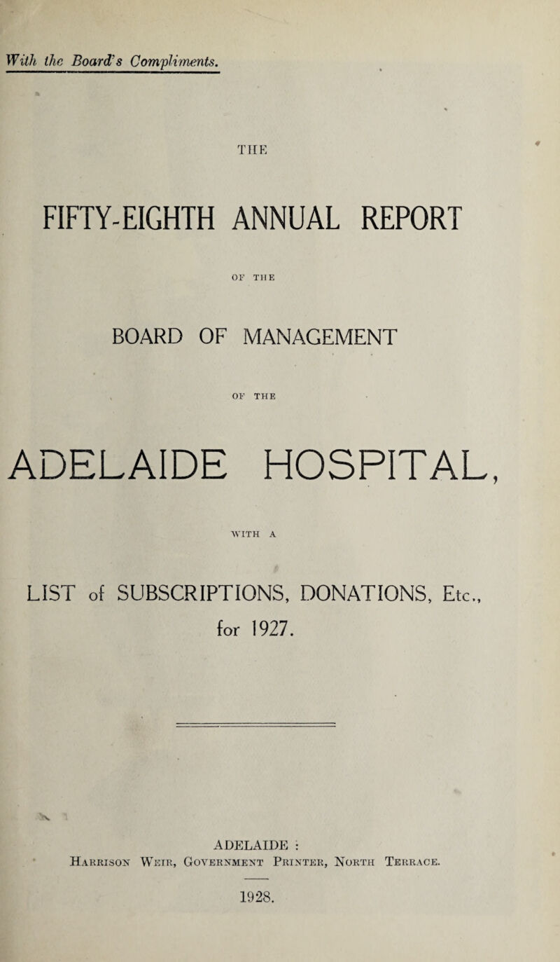 With the Board's Compliments. THE ♦ FIFTY-EIGHTH ANNUAL REPORT OF THE BOARD OF MANAGEMENT OF THE ADELAIDE HOSPITAL, 'WITH A LIST of SUBSCRIPTIONS, DONATIONS, Etc., for 1927. ADELAIDE : H arrison Weir, Government Printer, North Terrace. 1928.