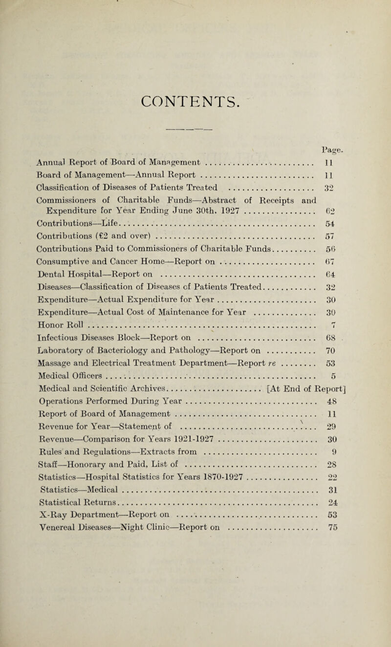 CONTENTS. Annual Report of Board of Management .. Board of Management—Annual Report. Classification of Diseases of Patients Treated . Commissioners of Charitable Funds—Abstract of Receipts and Expenditure for Year Ending June 30th, 1927 . Contributions—Life. Contributions (€2 and over). Contributions Paid to Commissioners of Charitable Funds. Consumptive and Cancer Home—Report on. Dental Hospital—Report on . Diseases—Classification of Diseases of Patients Treated. Expenditure—Actual Expenditure for YTear. Expenditure—Actual Cost of Maintenance for Year . Honor Roll. Infectious Diseases Block—Report on . Laboratory of Bacteriology and Pathology—Report on . Massage and Electrical Treatment Department—Report re. Medical Officers.. Medical and Scientific Archives.. [At End of Operations Performed During Year. Report of Board of Management. Revenue for Year—Statemept of .. Revenue—Comparison for Years 1921-1927 . Rules and Regulations—Extracts from . Staff—Honorary and Paid, List of . Statistics—Hospital Statistics for Y'ears 1870-1927 . Statistics—Medical. Statistical Returns.. X-Ray Department—Report on .. Venereal Diseases—Night Clinic—Report on .