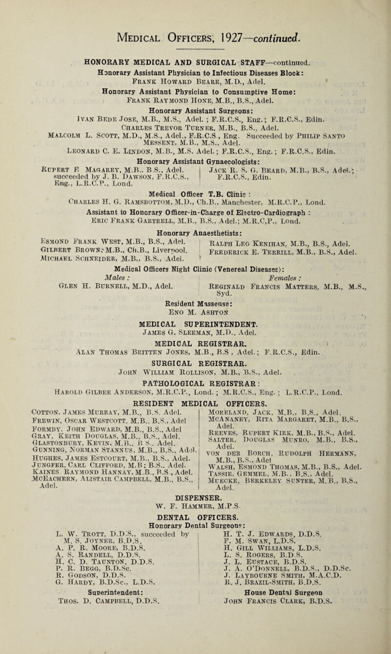 Medical Officers, 1927—continued. HONORARY MEDICAL AND SURGICAL STAFF—continued. Honorary Assistant Physician to Infectious Diseases Block: Frank Howard Beare, M.D., Adel. Honorary Assistant Physician to Consumptive Home: Frank Raymond Hone, M.B,, B.S., Adel. Honorary Assistant Surgeons: Ivan Bede Jose, M.B., M.S., Adel. ; F.R.C.S., Eng.; F.R.C.S., Edin. Charles Trevor Turner, M.B., B.S.. Adel. Malcolm L. Scott, M.D., M.S., Adel., F.R.C.S, Eng. Succeeded by Philip Santo Messent, M.B., M.S., Adel. Leonard C. E. Lindon, M.B., M.S. Adel.; F.R.C.S., Eng.; F.R.C.S., Edin. Honorary Assistant Gynaecologists: Rupert E Magarey, M.B., B.S., Adel. I Jack R. S. G. Beard, M.B., B.S., Adel.; succeeded by J. B. Dawson, F.R.C.S., I F.R.C.S., Edin. Eng., L.R.C.P., Bond. Medical Officer T.B. Clinic : Charles H. G. Ramsbottom, M.D., Ch.B., Manchester, M.R.C.P., Lond. Assistant to Honorary Officer-in-Charge of Electro-Cardiograph : Eric Frank Gartrell, M.B., B.S., Adel.; M.R.C,P., Lond. Honorary Anaesthetists: Esmond Frank West, M.B., B.S., Adel. Ralph Leo Kenihan, M.B., B.S., Adel. Gilbert Brown.*M.B., Ch.B., Liverpool. Frederick E. Terrill, M.B., B.S., Adel. Michael Schneider, M.B., B.S., Adel. Medical Officers Night Clinic (Venereal Diseases): Males: i Females: Glen H. Burnell, M.D., Adel. Reginald Francis Matters. M.B., M.S. Syd. Resident Masseuse: Eno M. Ashton MEDICAL SUPERINTENDENT. James G. Sleeman, M.D., Adel. MEDICAL REGISTRAR. Alan Thomas Britten Jones, M.B., B.S , Adel.; F.R.C.S., Edin. SURGICAL REGISTRAR. John William Rollison, M.B., B.S., Adel. PATHOLOGICAL REGISTRAR : Harold Gilbee Anderson, M.R.C.P., Lond.; M.R.C.S., Eng.; L.R.C.P., Lond. RESIDENT MEDICAL OFFICERS Cotton. James Murray, M.B., B.S. Adel. Frewin, Oscar Westcott. M.B., B.S., Adel Formby. John Edward, M.B., B.S., Adel Gray, Keith Douglas, M.B., B.S.. Adel. Glastonbury, Kevin. M.B., B S.. Adel. Gunning, Norman Stannus, M.B., B.S.. Adel. Hughes, James Estcourt, M.B., B.S., Adel. Jungfer, Carl Clifford, m.B: B.S.. Adel. Kaines. Raymond Hannay. M.B, B.S , Adel. McEachern, Alistair Campbell, M.B., B.S., Adel. Moreland, Jack, M.B., B.S., Adel. McAnaney, Rita Margaret, M.B., B.S., Adel. Reeves, Rupert Kirk, M.B.,B.S., Adel. Salter, Douglas Munro, M.B., B.S., Adel. von der Borch, Rudolph Hermann, M.B., B.S., Adel Walsh, Esmond Thomas, M.B., B.S., Adel Tassie, Gemmel, M.B., B.S., Adel. Muecke, Berkeley Sunter, M.B., B.S., Adel. DISPENSER. W. F. Hammer, M.P.S. DENTAL OFFICERS, Honorary Dental Surgeons: L. W. Trott, D.DiS., succeeded by M. S. Joyner, B.D.S. A. P. R. Moore, B.d.S. A. S. Randell, D.D.S. H. C. D. Taunton, d.D.S. P. R. BEGG, B.D.Sc. R. Godson, D.D.S. G. Hardy, B.D.Sc., L.D.S. Superintendent: Thos. D. Campbell, D.D.S. H. T. J. Edwards, D.D.S. F. M. Swan, L.D.S. H. Gill Williams, L.D.S. L. S. Rogers, B.D.S. J. L. Eustace, B.d.S. J. A. O’Donnell, B.D.S., D.D.Sc. J. Laybourne Smith, M.A.C.D. R. J. Brazil-Smith, B.D.S. House Dental Surgeon John Francis Clark, B.D.S.