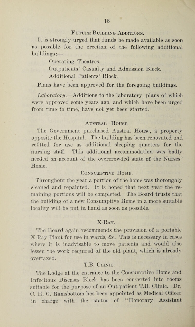 Future Building Additions. It is strongly urged that, funds be made available as soon as possible for the erection of the following additional buildings:— Operating Theatres. Outpatients’ Casualty and Admission Block. Additional Patients’ Block. Plans have been approved for the foregoing buildings. Laboratory.—Additions to the laboratory, plans of which were approved some years ago, and which have been urged from time to time, have not yet been started. Austral House, The Government purchased Austral House, a property opposite the Hospital. The building has been renovated and refitted for use as additional sleeping quarters for the nursing staff. This additional accommodation was badly needed on account of the overcrowded state of the Nurses' i Home. Consumptive Home. Throughout the year a portion of the home was thoroughly cleaned and repainted. It is hoped that next year the re¬ maining portions will be completed. The Board trusts that the building of a new Consumptive Home in a more suitable locality will be put in hand as soon as possible. X-Ray. The Board again recommends the provision of a portable X-Ray Plant for use in wards, &c. This is necessary in cases where it is inadvisable to move patients and would also lessen the work required of the old plant, v/hich is already overtaxed. T.B. Clinic. The Lodge at the entrance to the Consumptive Home and Infectious Diseases Block has been converted into rooms suitable for the purpose of an Out-patient T.B. Clinic. Dr. C. H. G. Ramsbottom has been appointed as Medical Officer in charge with the status of ‘ ‘ Honorary Assistant