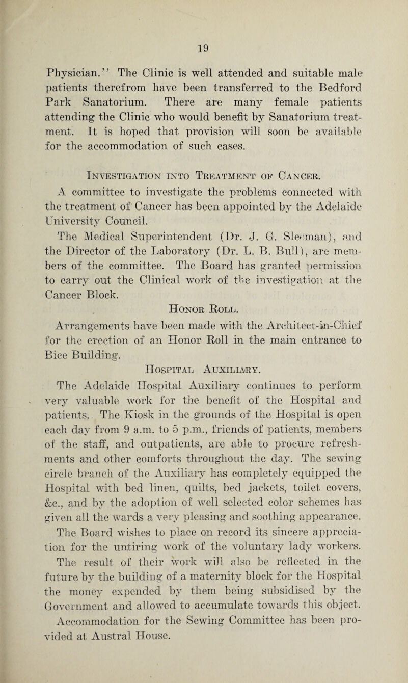 Physician.” The Clinic is well attended and suitable male patients therefrom have been transferred to the Bedford Park Sanatorium. There are many female patients attending the Clinic who would benefit by Sanatorium treat¬ ment. It is hoped that provision will soon be available for the accommodation of such cases. Investigation into Treatment of Cancer. A committee to investigate the problems connected with the treatment of Cancer has been appointed by the Adelaide University Council. The Medical Superintendent (Dr. J. G. Sleeman), and the Director of the Laboratory (Dr. L. B. Bull), are mem¬ bers of the committee. The Board has granted permission to carry out the Clinical work of the investigation at the Cancer Block. Honor Boll. Arrangements have been made with the Architeet-in-Chief for the erection of an Honor Roll in the main entrance to Bice Building. Hospital Auxiliary. The Adelaide Hospital Auxiliary continues to perform very valuable work for the benefit of the Hospital and patients. The Kiosk in the grounds of the Hospital is open each day from 9 a.m. to 5 p.m., friends of patients, members of the staff, and outpatients, are able to procure refresh¬ ments and other comforts throughout the day. The sewing circle branch of the Auxiliary has completely equipped the Hospital with bed linen, quilts, bed jackets, toilet covers, &c., and by the adoption of well selected color schemes has given all the wards a very pleasing and soothing appearance. The Board wishes to place on record its sincere apprecia¬ tion for the untiring work of the voluntary lady workers. The result of their work will also be reflected in the future by the building of a maternity block for the Hospital the money expended by them being subsidised by the Government and allowed to accumulate towards this object. Accommodation for the Sewing Committee has been pro¬ vided at Austral House.