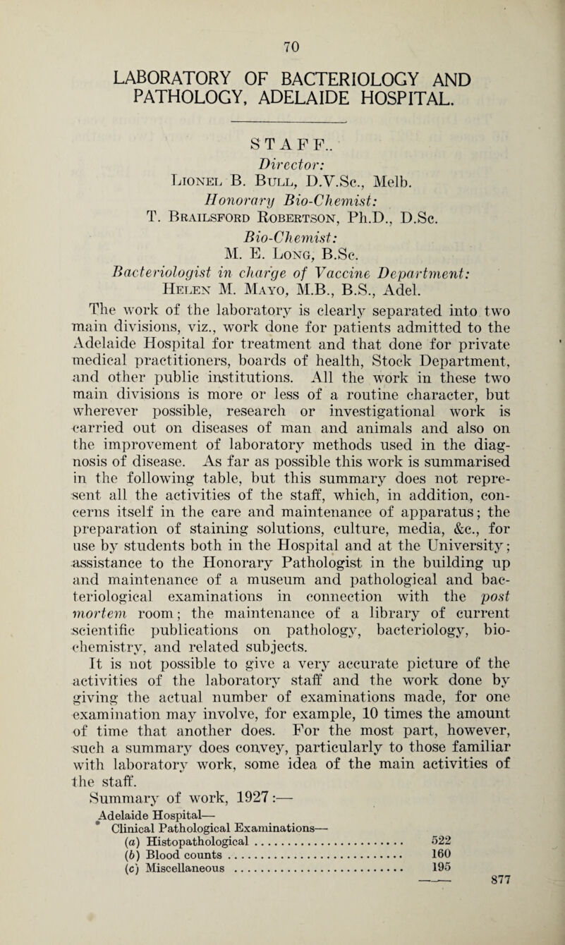LABORATORY OF BACTERIOLOGY AND PATHOLOGY, ADELAIDE HOSPITAL. S T A F F.. Director: Lionel B. Bull, D.V.Sc., Melb. Honorary Bio-Ch emitt: T. Brailsford Robertson, Ph.D., D.Sc. Bio-Chemist: M. E. Long, B.Sc. Bacteriologist in charge of Vaccine Department: Helen M. Mayo, M.B., B.S., Adel. The work of the laboratory is clearly separated into two main divisions, viz., work done for patients admitted to the Adelaide Hospital for treatment and that done for private medical practitioners, boards of health, Stock Department, and other public institutions. All the work in these two main divisions is more or less of a routine character, but wherever possible, research or investigational work is carried out on diseases of man and animals and also on the improvement of laboratory methods used in the diag¬ nosis of disease. As far as possible this work is summarised in the following table, but this summary does not repre¬ sent all the activities of the staff, which, in addition, con¬ cerns itself in the care and maintenance of apparatus; the preparation of staining solutions, culture, media, &e., for use by students both in the Hospital and at the University; assistance to the Honorary Pathologist in the building up and maintenance of a museum and pathological and bac¬ teriological examinations in connection with the post mortem room; the maintenance of a library of current scientific publications on pathology, bacteriology, bio¬ chemistry, and related subjects. It is not possible to give a very accurate picture of the activities of the laboratory staff and the work done by giving the actual number of examinations made, for one examination may involve, for example, 10 times the amount of time that another does. For the most part, however, such a summary does convey, particularly to those familiar with laboratory work, some idea of the main activities of the staff. Summary of work, 1927:— Adelaide Hospital— Clinical Pathological Examinations— (а) Histopathological. 522 (б) Blood counts. 160 (c) Miscellaneous . 195 877