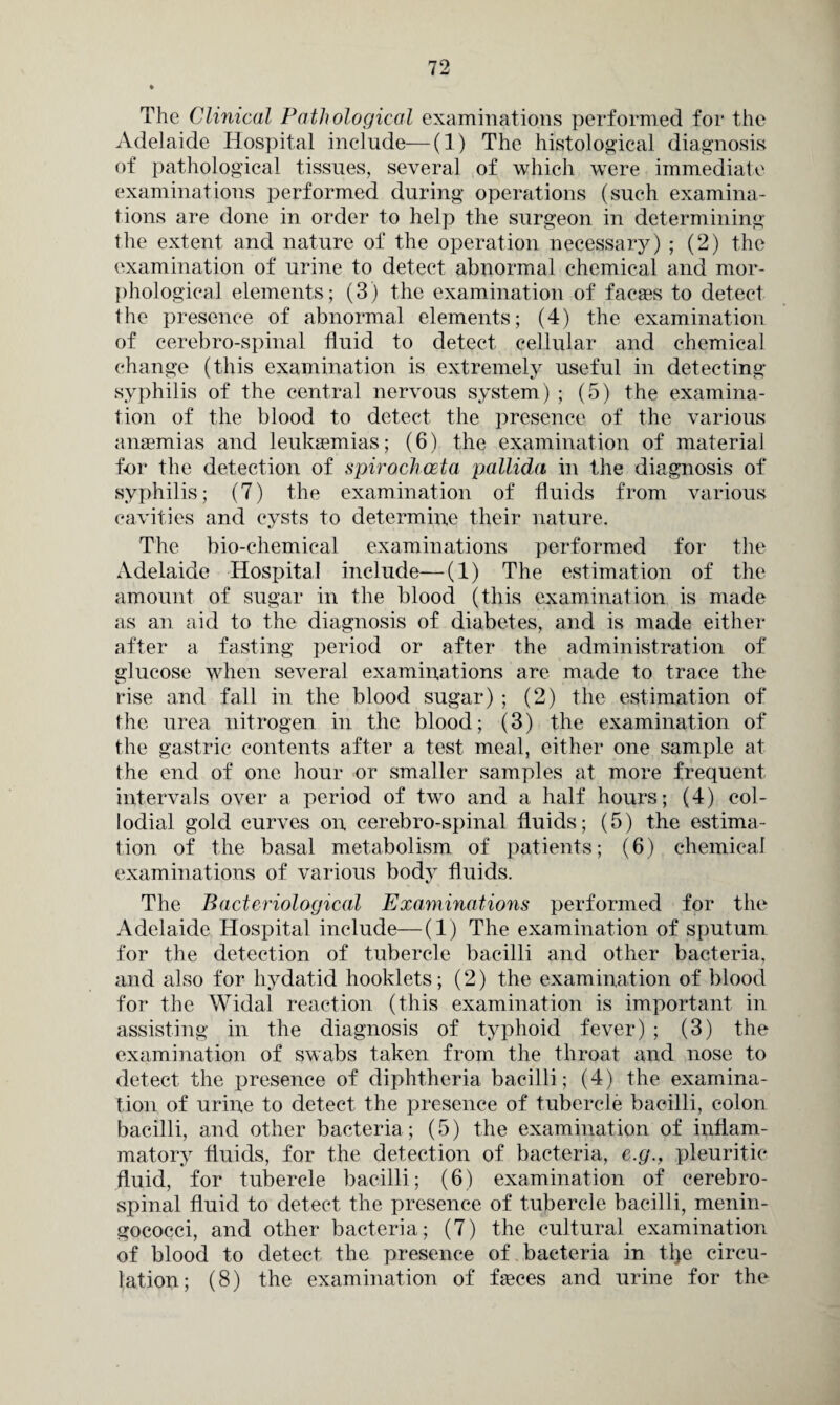 The Clinical Pathological examinations performed for the Adelaide Hospital include—(1) The histological diagnosis of pathological tissues, several of which were immediate examinations performed during operations (such examina¬ tions are done in order to help the surgeon in determining the extent and nature of the operation necessary) ; (2) the examination of urine to detect abnormal chemical and mor¬ phological elements; (3) the examination of facies to detect the presence of abnormal elements; (4) the examination of cerebro-spinal fluid to detect cellular and chemical change (this examination is extremely useful in detecting- syphilis of the central nervous system) ; (5) the examina¬ tion of the blood to detect the presence of the various anaemias and leukaemias; (6) the examination of material for the detection of spirochceta pallida in the diagnosis of syphilis; (7) the examination of fluids from various cavities and cysts to determine their nature. The bio-chemical examinations performed for the Adelaide Hospital include—(1) The estimation of the amount of sugar in the blood (this examination is made as an aid to the diagnosis of diabetes, and is made either after a fasting period or after the administration of glucose when several examinations are made to trace the rise and fall in the blood sugar) ; (2) the estimation of the urea nitrogen in the blood; (3) the examination of the gastric contents after a test meal, either one sample at the end of one hour or smaller samples at more frequent intervals over a period of two and a half hours; (4) eol- lodial gold curves on cerebro-spinal fluids; (5) the estima¬ tion of the basal metabolism of patients; (6) chemical examinations of various body fluids. The Bacteriological Examinations performed for the Adelaide Hospital include—(1) The examination of sputum for the detection of tubercle bacilli and other bacteria, and also for hydatid hooklets; (2) the examination of blood for the Widal reaction (this examination is important in assisting in the diagnosis of typhoid fever) ; (3) the examination of swabs taken from the throat and nose to detect the presence of diphtheria bacilli; (4) the examina¬ tion of urine to detect the presence of tubercle bacilli, colon bacilli, and other bacteria; (5) the examination of inflam¬ matory fluids, for the detection of bacteria, e.g., pleuritic fluid, for tubercle bacilli; (6) examination of cerebro¬ spinal fluid to detect the presence of tubercle bacilli, menin¬ gococci, and other bacteria; (7) the cultural examination of blood to detect the presence of bacteria in tlje circu¬ lation; (8) the examination of feces and urine for the