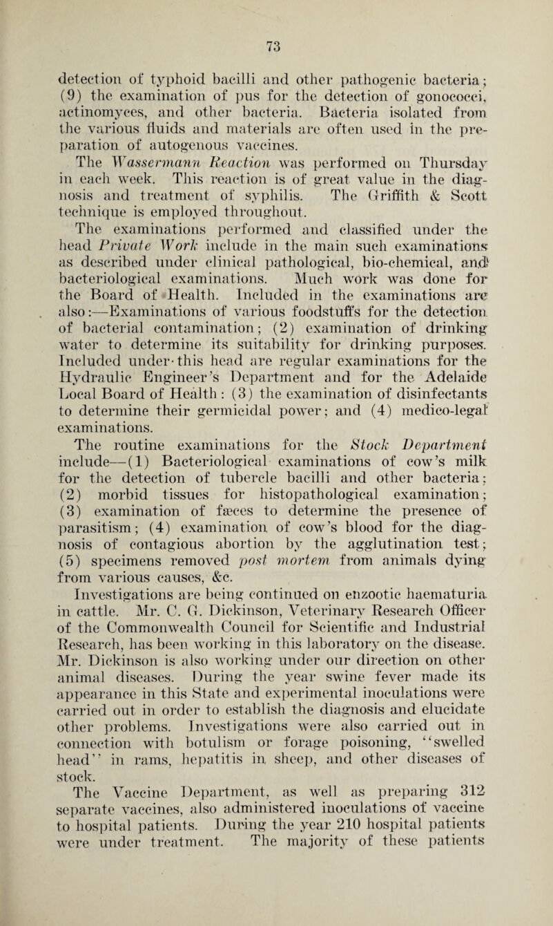 detection of typhoid bacilli and other pathogenic bacteria; (9) the examination of pus for the detection of gonococci, actinomyees, and other bacteria. Bacteria isolated from the various fluids and materials are often used in the pre¬ paration of autogenous vaccines. The Wassermann Reaction was performed on Thursday in each week. This reaction is of great value in the diag¬ nosis and treatment of syphilis. The Griffith & Scott technique is employed throughout. The examinations performed and classified under the head Private Work include in the main such examinations as described under clinical pathological, bio-chemical, and1 bacteriological examinations. Much work was done for the Board of Health. Included in the examinations are also:—Examinations of various foodstuffs for the detection of bacterial contamination; (2) examination of drinking water to determine its suitability for drinking purposes. Included under-this head are regular examinations for the Hydraulic Engineer’s Department and for the Adelaide Local Board of Health : (3) the examination of disinfectants to determine their germicidal power; and (4) medico-legal examinations. The routine examinations for the Stock Department include—(1) Bacteriological examinations of cow’s milk for the detection of tubercle bacilli and other bacteria; (2) morbid tissues for histopathological examination; (3) examination of faeces to determine the presence of parasitism; (4) examination of cow’s blood for the diag¬ nosis of contagious abortion by the agglutination test; (5) specimens removed post mortem from animals dying from various causes, &c. Investigations are being continued on enzootic haematuria in cattle. Mr. C. G. Dickinson, Veterinary Research Officer of the Commonwealth Council for Scientific and Industrial Research, has been working in this laboratory on the disease. Mr. Dickinson is also working under our direction on other animal diseases. During the year swine fever made its appearance in this State and experimental inoculations were carried out in order to establish the diagnosis and elucidate other problems. Investigations were also carried out in connection with botulism or forage poisoning, “ swelled head” in rams, hepatitis in sheep, and other diseases of stock. The Vaccine Department, as well as preparing 312 separate vaccines, also administered inoculations of vaccine to hospital patients. During the year 210 hospital patients were under treatment. The majority of these patients