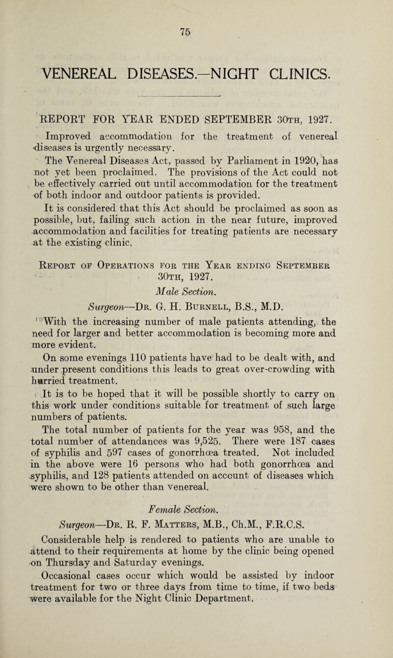 VENEREAL DISEASES.—NIGHT CLINICS. REPORT FOR YEAR ENDED SEPTEMBER 30th, 1927. Improved accommodation for the treatment of venereal diseases is urgently necessary. The Venereal Diseases Act, passed by Parliament in 1920, has not yet been proclaimed. The provisions of the Act could not be effectively carried out until accommodation for the treatment of both indoor and outdoor patients is provided. It is considered that this Act should be proclaimed as soon as possible, but, failing such action in the near future, improved accommodation and facilities for treating patients are necessary at the existing clinic. Report of Operations for the Year ending September 30th, 1927. Male Section. Surgeon—Dr. G. H. Burnell, B.S., M.D. 'With the increasing number of male patients attending, the need for larger and better accommodation is becoming more and more evident. On some evenings 110 patients have had to be dealt with, and under present conditions this leads to great over-crowding with hurried treatment. i It is to be hoped that it will be possible shortly to carry on this work under conditions suitable for treatment of such large numbers of patients. The total number of patients for the year was 958, and the total number of attendances was 9,525. There were 187 cases of syphilis and 597 cases of gonorrhoea treated. Not included in the above were 16 persons who had both gonorrhoea and syphilis, and 128 patients attended on account of diseases which were shown to be other than venereal. Female Section. Surgeon—Dr. R. F. Matters, M.B., Ch.M., F.R.C.S. Considerable help is rendered to patients who are unable to attend to their requirements at home by the clinic being opened on Thursday and Saturday evenings. Occasional cases occur which would be assisted by indoor treatment for two or three days from time to time, if two beds were available for the Night Clinic Department.