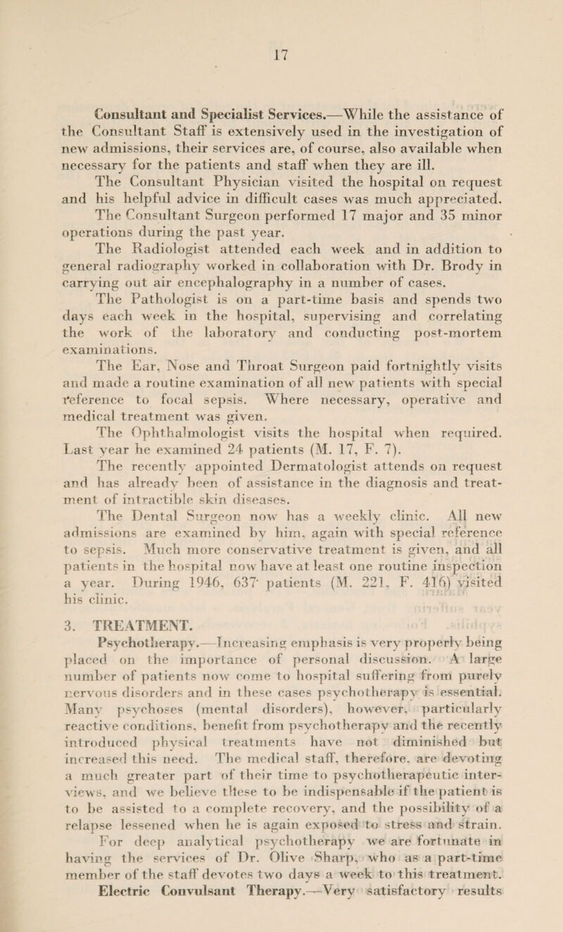 Consultant and Specialist Services.—While the assistance of the Consultant Staff is extensively used in the investigation of new admissions, their services are, of course, also available when neeessary for the patients and staff when they are ill. The Consultant Physician visited the hospital on request and his helpful advice in diffieult eases was much appreciated. The Consultant Surgeon performed 17 major and 35 minor operations during the past year. The Radiologist attended each week and in addition to general radiography worked in collaboration with Dr. Brody in carrying out air encephalography in a number of eases. The Pathologist is on a part-time basis and spends two days each week in the hospital, supervising and correlating the work of the laboratory and conducting post-mortem examinations. The Ear, Nose and Throat Surgeon paid fortnightly visits and made a routine examination of all new patients with speeial reference to focal sepsis. Where necessary, operative and medieal treatment was given. The Ophthalmologist visits the hospital when required. Last year he examined 24 patients {M. 17, F. 7). The recently appointed Dermatologist attends on request and has alreadv been of assistance in the diagnosis and treat¬ ment of intractible skin diseases. The Dental Surgeon now has a weekly clinic. All new admissions are examined by him, again with special reference to sepsis. Much more conservative treatment is given, and all patients in the hospital now have at least one routine inspection a year. During 1946, 637‘ patients (M. 221, F. 416) visited bis clinic. 3. TREATMENT. Psycholherapy.—Tiicieasing emphasis is very properly being placed on the importance of personal discussion. A large number of patients now come to hospital suffering from purely nervous disorders and in these cases psychotherapy is essential. Manv psychoses (mental disorders), however, particularly reactive conditions, benefit from psychotherapy and the recently introduced physical treatments have not diminished but increased this need. The medical staff, therefore, are devoting a much greater part of their time to psychotherapeutic inter¬ views, and we believe tllese to be indispensable if the patient is to be assisted to a complete recovery, and the possibility of a relapse lessened when he is again exposed to stress and strain. For deep analytical psychotherapy we are fortunate in having the services of Dr. Olive Sharp, who as a part-time member of the staff devotes two days a week to this treatment. Electric Conviilsant Therapy.—Very satisfactory results