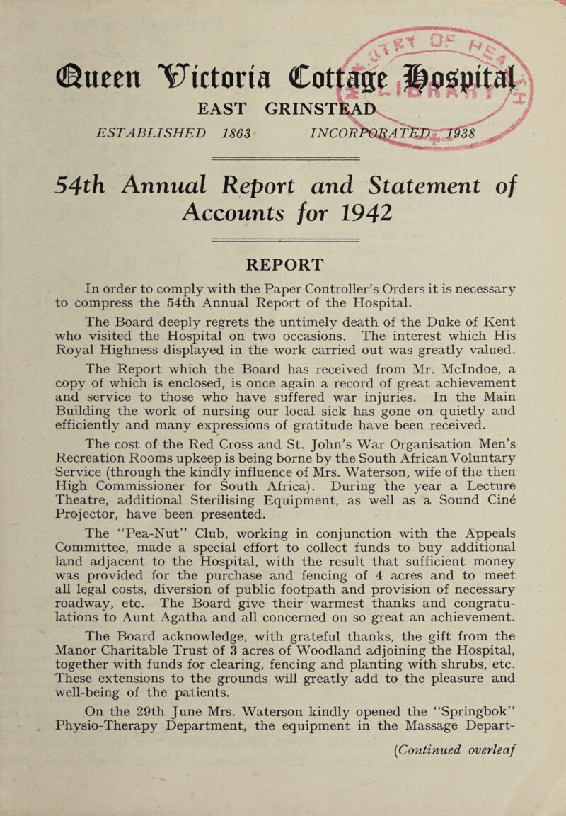 EAST GRINSTEAD ESTABLISHED 1863 INCOR 54th Annual Report and Statement of Accounts for 1942 REPORT In order to comply with the Paper Controller’s Orders it is necessary to compress the 54th Annual Report of the Hospital. The Board deeply regrets the untimely death of the Duke of Kent who visited the Hospital on two occasions. The interest which His Royal Highness displayed in the work carried out was greatly valued. The Report which the Board has received from Mr. Mclndoe, a copy of which is enclosed, is once again a record of great achievement and service to those who have suffered war injuries. In the Main Building the work of nursing our local sick has gone on quietly and efficiently and many expressions of gratitude have been received. The cost of the Red Cross and St. John’s War Organisation Men’s Recreation Rooms upkeep is being borne by the South African Voluntary Service (through the kindly influence of Mrs. Waterson, wife of the then High Commissioner for South Africa). During the year a Lecture Theatre, additional Sterilising Equipment, as well as a Sound Cine Projector, have been presented. The “Pea-Nut” Club, working in conjunction with the Appeals Committee, made a special effort to collect funds to buy additional land adjacent to the Hospital, with the result that sufficient money was provided for the purchase and fencing of 4 acres and to meet all legal costs, diversion of public footpath and provision of necessary roadway, etc. The Board give their warmest thanks and congratu¬ lations to Aunt Agatha and all concerned on so great an achievement. The Board acknowledge, with grateful thanks, the gift from the Manor Charitable Trust of 3 acres of Woodland adjoining the Hospital, together with funds for clearing, fencing and planting with shrubs, etc. These extensions to the grounds will greatly add to the pleasure and well-being of the patients. On the 29th June Mrs. Waterson kindly opened the “Springbok” Physio-Therapy Department, the equipment in the Massage Depart- (iContinued overleaf