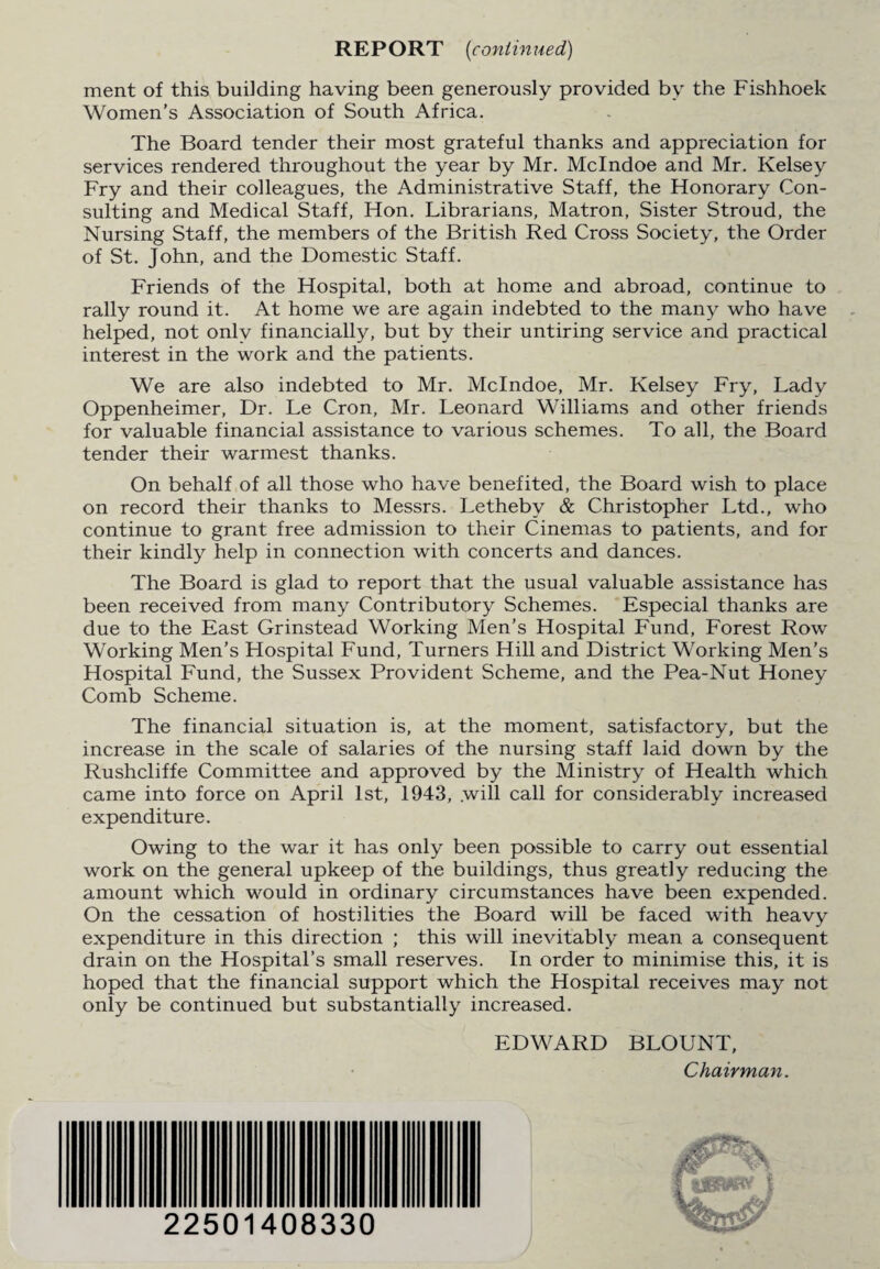 REPORT (continued) ment of this building having been generously provided by the Fishhoek Women’s Association of South Africa. The Board tender their most grateful thanks and appreciation for services rendered throughout the year by Mr. Mclndoe and Mr. Kelsey Fry and their colleagues, the Administrative Staff, the Honorary Con¬ sulting and Medical Staff, Hon. Librarians, Matron, Sister Stroud, the Nursing Staff, the members of the British Red Cross Society, the Order of St. John, and the Domestic Staff. Friends of the Hospital, both at home and abroad, continue to rally round it. At home we are again indebted to the many who have helped, not only financially, but by their untiring service and practical interest in the work and the patients. We are also indebted to Mr. Mclndoe, Mr. Kelsey Fry, Lady Oppenheimer, Dr. Le Cron, Mr. Leonard Williams and other friends for valuable financial assistance to various schemes. To all, the Board tender their warmest thanks. On behalf of all those who have benefited, the Board wish to place on record their thanks to Messrs. Lethebv & Christopher Ltd., who continue to grant free admission to their Cinemas to patients, and for their kindly help in connection with concerts and dances. The Board is glad to report that the usual valuable assistance has been received from many Contributory Schemes. Especial thanks are due to the East Grinstead Working Men’s Hospital Fund, Forest Row Working Men’s Hospital Fund, Turners Hill and District Working Men’s Hospital Fund, the Sussex Provident Scheme, and the Pea-Nut Honey Comb Scheme. The financial situation is, at the moment, satisfactory, but the increase in the scale of salaries of the nursing staff laid down by the Rushcliffe Committee and approved by the Ministry of Health which came into force on April 1st, 1943, .will call for considerably increased expenditure. Owing to the war it has only been possible to carry out essential work on the general upkeep of the buildings, thus greatly reducing the amount which would in ordinary circumstances have been expended. On the cessation of hostilities the Board will be faced with heavy expenditure in this direction ; this will inevitably mean a consequent drain on the Hospital’s small reserves. In order to minimise this, it is hoped that the financial support which the Hospital receives may not only be continued but substantially increased. EDWARD BLOUNT, Chairman. 22501408330