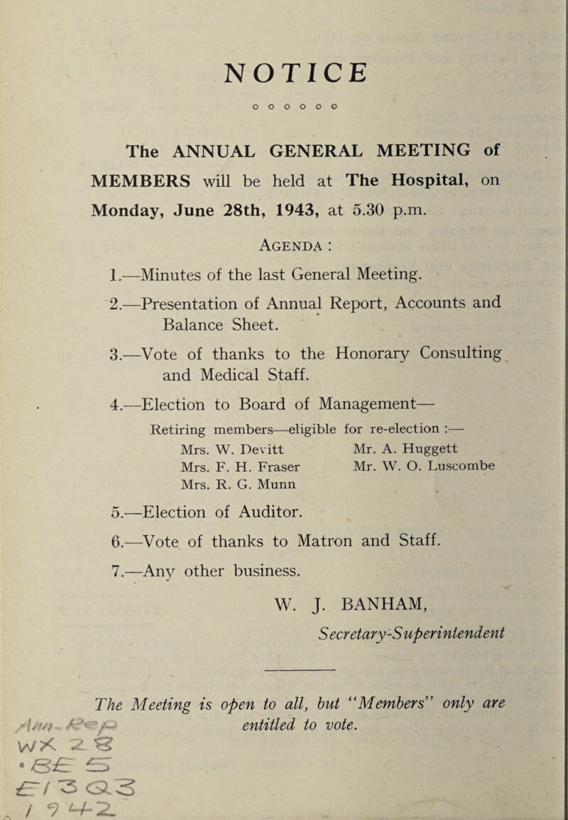 NOTICE O O O O O O The ANNUAL GENERAL MEETING of MEMBERS will be held at The Hospital, on Monday, June 28th, 1943, at 5.30 p.m. Agenda: 1. —Minutes of the last General Meeting. 2. —Presentation of Annual Report, Accounts and Balance Sheet. 3. —Vote of thanks to the Honorary Consulting and Medical Staff. 4. —Election to Board of Management— Retiring members—eligible for re-election :— Mrs. W. Devitt Mr. A. Huggett Mrs. F. H. Fraser Mr. W. O. Luscombe Mrs. R. G. Munn 5. —Election of Auditor. 6. —Vote of thanks to Matron and Staff. 7. —Any other business. W. J. BANHAM, S ecretary-S uperintendeyi t The Meeting is open to all, but “Members” only are /Uw~. A'-V-'/Q entitled to vote. W?< 72. ^ • <&£! £5 ert 3 o3