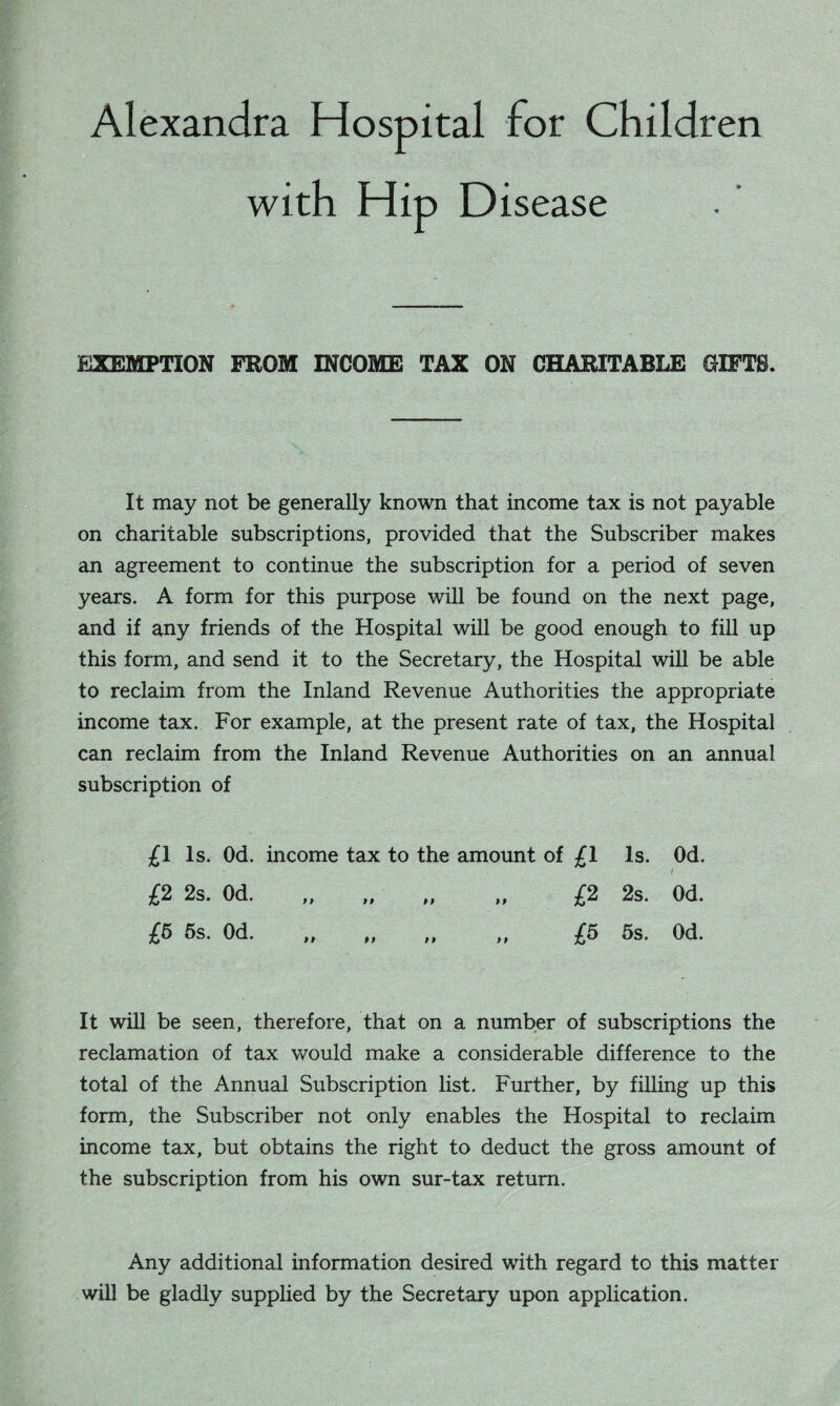 Alexandra Hospital for Children with Hip Disease EXEMPTION FROM INCOME TAX ON CHARITABLE GIFTS. It may not be generally known that income tax is not payable on charitable subscriptions, provided that the Subscriber makes an agreement to continue the subscription for a period of seven years. A form for this purpose will be found on the next page, and if any friends of the Hospital will be good enough to fill up this form, and send it to the Secretary, the Hospital will be able to reclaim from the Inland Revenue Authorities the appropriate income tax. For example, at the present rate of tax, the Hospital can reclaim from the Inland Revenue Authorities on an annual subscription of £1 Is. Od. income tax to the amount of £1 Is. Od. £2 2s. Od. £5 5s. Od. £2 2s. Od. £5 5s. Od. i P f P It will be seen, therefore, that on a number of subscriptions the reclamation of tax would make a considerable difference to the total of the Annual Subscription list. Further, by filling up this form, the Subscriber not only enables the Hospital to reclaim income tax, but obtains the right to deduct the gross amount of the subscription from his own sur-tax return. Any additional information desired with regard to this matter will be gladly supplied by the Secretary upon application.