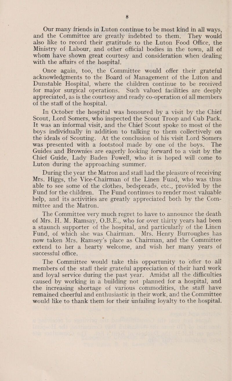 Our many friends in Luton continue to be most kind in all ways, and the Committee are greatly indebted to them. They would also like to record their gratitude to the Luton Food Office, the Ministry of Labour, and other official bodies in the town, all of whom have shown great courtesy and consideration when dealing with the affairs of the hospital. Once again, too, the Committee would offer their grateful acknowledgments to the Board of Management of the Luton and Dunstable Hospital, where the children continue to be received for major surgical operations. Such valued facilities are deeply appreciated, as is the courtesy and ready co-operation of all members of the staff of the hospital. In October the hospital was honoured by a visit by the Chief Scout, Lord Somers, who inspected the Scout Troop and Cub Pack. It was an informal visit, and the Chief Scout spoke to most of the boys individually in addition to talking to them collectively on the ideals of Scouting. At the conclusion of his visit Lord Somers was presented with a footstool made by one of the boys. The Guides and Brownies are eagerly looking forward to a visit by the Chief Guide, Lady Baden Powell, who it is hoped will come to Luton during the approaching summer. During the year the Matron and staff had the pleasure of receiving Mrs. Higgs, the Vice-Chairman of the Linen Fund, who was thus able to see some of the clothes, bedspreads, etc., provided by the Fund for the children. The Fund continues to render most valuable help, and its activities are greatly appreciated both by the Com¬ mittee and the Matron. The Committee very much regret to have to announce the death of Mrs. H. M. Ramsay, O.B.E., who for over thirty years had been a staunch supporter of the hospital, and particularly of the Linen Fund, of which she was Chairman. Mrs. Henry Burroughes has now taken Mrs. Ramsey’s place as Chairman, and the Committee extend to her a hearty welcome, and wish her many years of successful office. The Committee would take this opportunity to offer to all members of the staff their grateful appreciation of their hard work and loyal service during the past year. Amidst all the difficulties caused by working in a building not planned for a hospital, and the increasing shortage of various commodities, the staff have remained cheerful and enthusiastic in their work, and the Committee would like to thank them for their unfailing loyalt}/ to the hospital.