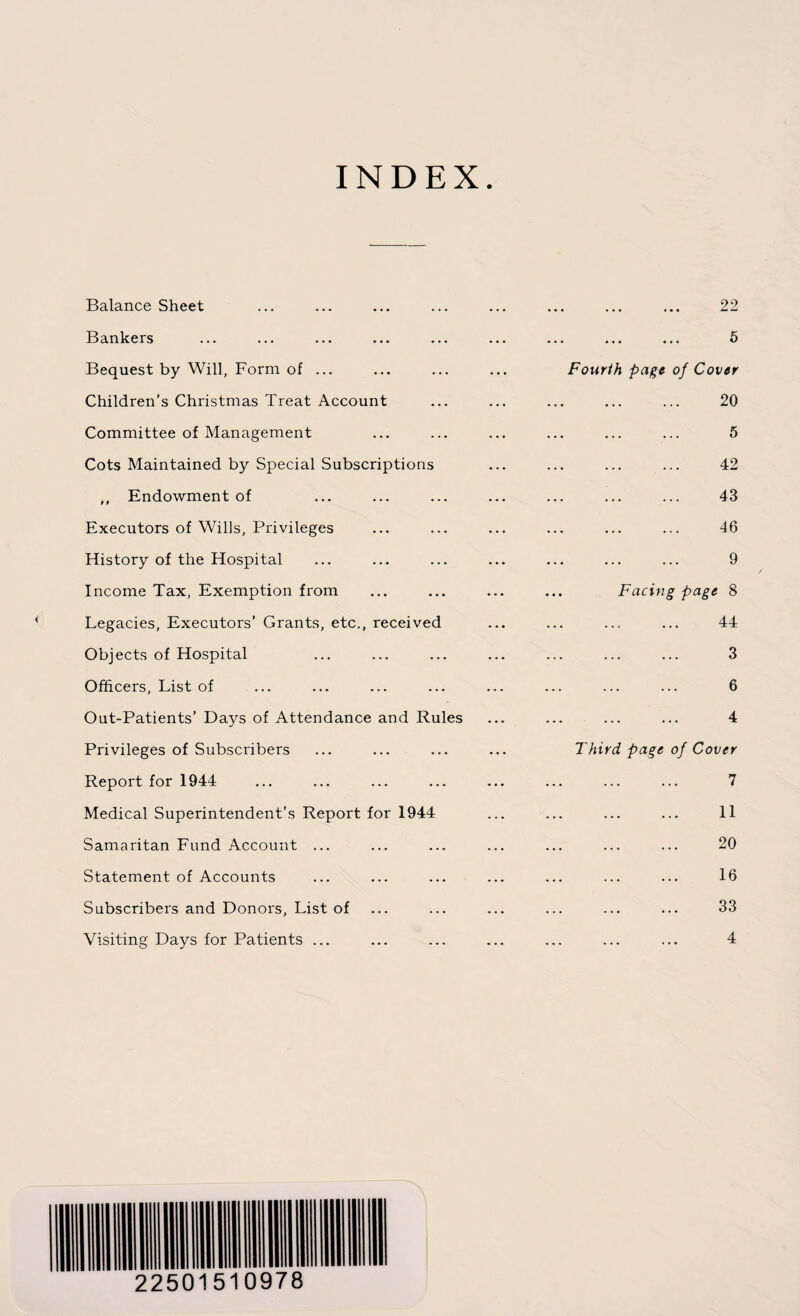 INDEX Balance Sheet ... ... ... ... ... ... ... ... 22 Bankers ... ... ... ... ... ... ... ... ... 5 Bequest by Will, Form of ... ... ... ... Fourth page of Cover Children’s Christmas Treat Account ... ... ... ... ... 20 Committee of Management ... ... ... ... ... ... 5 Cots Maintained by Special Subscriptions ... ... ... ... 42 ,, Endowment of ... ... ... ... ... ... ... 43 Executors of Wills, Privileges ... ... ... ... ... ... 46 History of the Hospital ... ... ... ... ... ... ... 9 Income Tax, Exemption from ... ... ... ... Facing page 8 Legacies, Executors’ Grants, etc., received ... ... ... ... 44 Objects of Hospital ... ... ... ... ... ... ... 3 Officers, List of ... ... ... ... ... ... ... ... 6 Out-Patients' Days of Attendance and Rules ... ... ... ... 4 Privileges of Subscribers ... ... ... ... Third page of Cover Report for 1944 ... ... ... ... ... ... ... ... 7 Medical Superintendent’s Report for 1944 ... ... ... ... 11 Samaritan Fund Account ... ... ... ... ... ... ... 20 Statement of Accounts ... ... ... ... ... ... ... 16 Subscribers and Donors, List of ... ... ... ... ... ... 33 Visiting Days for Patients ... ... ... ... ... ... ... 4 22501510978