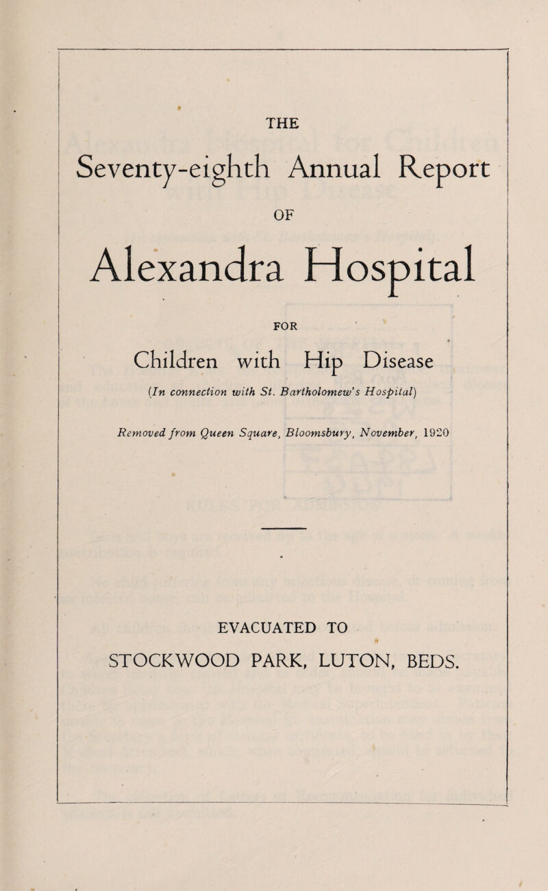 THE Seventy-eighth Annual Report OF Alexandra Hospital FOR Children with Hip Disease (In connection with St. Bartholomew's Hospital) Removed from Queen Square, Bloomsbury, November, 1920 EVACUATED TO STOCKWOOD PARK, LUTON, BEDS.