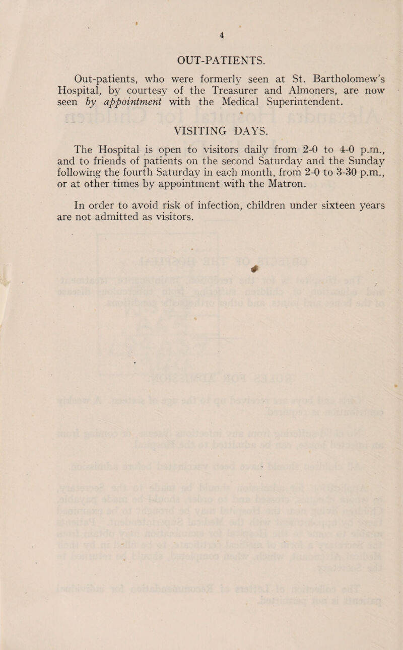 OUT-PATIENTS. Out-patients, who were formerly seen at St. Bartholomew’s Hospital, by courtesy of the Treasurer and Almoners, are now seen by appointment with the Medical Superintendent. VISITING DAYS. The Hospital is open to visitors daily from 2-0 to 4-0 p.m., and to friends of patients on the second Saturday and the Sunday following the fourth Saturday in each month, from 2-0 to 3-30 p.m., or at other times by appointment with the Matron. In order to avoid risk of infection, children under sixteen years are not admitted as visitors. *