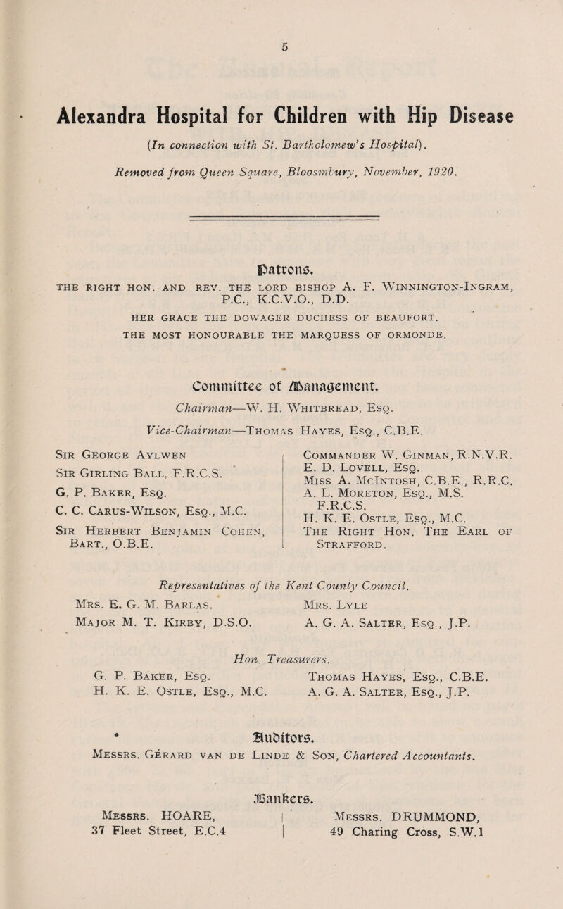 Alexandra Hospital for Children with Hip Disease [In connection with St. Bartholomew's Hospital). Removed from Queen Square, Bloosmlury, November, 1920. patrons, THE RIGHT HON. AND REV. THE LORD BISHOP A. F. WlNNINGTON-lNGRAM, P.C., K.C.V.O., D.D. HER GRACE THE DOWAGER DUCHESS OF BEAUFORT. THE MOST HONOURABLE THE MARQUESS OF ORMONDE. * Committee of rt&anagement. Chairman—W. FI. Whitbread, Eso. Vice-Chairman—Thomas Hayes, Esq., C.B.E. Sir George Aylwen Sir Girling Ball, F.R.C.S. G. P. Baker, Esq. C. C. Carus-Wilson, Esq., M.C. Sir Herbert Benjamin Cohen, Bart., O.B.E. Commander W. Ginman, R.N.V.R. E. D. Lovell, Esq. Miss A. McIntosh, C.B.E., R.R.C. A. L. Moreton, Esq., M.S. F.R.C.S. H. K. E. Ostle, Esq., M.C. The Right Hon. The Earl of Strafford. Representatives of the Kent County Council. Mrs. E. G. M. Barlas. Mrs. Lyle Major M. T. Kirby, D.S.O. A. G. A. Salter, Esq., J.P. Hon. Treasurers. G. P. Baker, Esq. Thomas Hayes, Esq., C.B.E. H. K. E. Ostle, Esq., M.C. A. G. A. Salter, Esq., J.P. • Hu&itors. Messrs. Gerard van de Linde & Son, Chartered Accountants. Messrs. HOARE, 37 Fleet Street, E.C.4 ^Bankers. Messrs. DRUMMOND, 49 Charing Cross, S.W.l