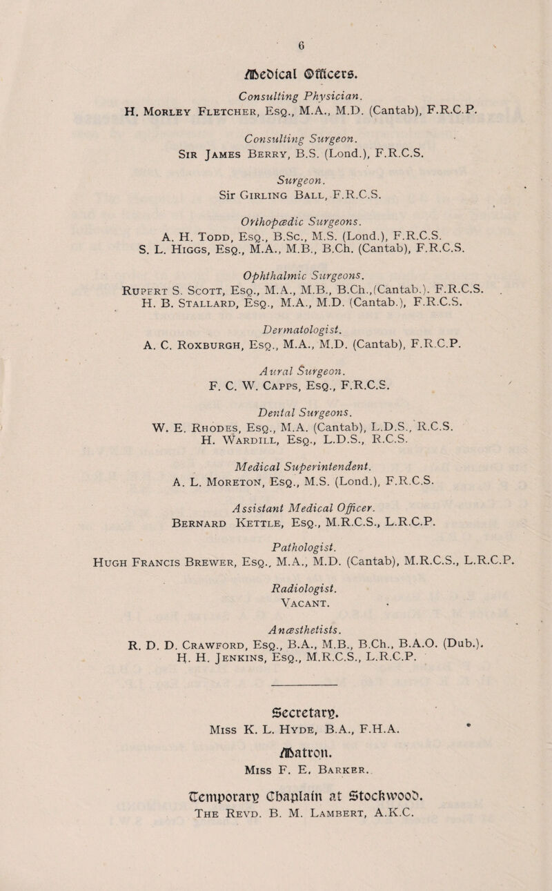 /Iftebical Officers. Consulting Physician. H. Morley Fletcher, Esq., M.A., M.D. (Cantab), F.R.C.P. Consulting Surgeon. Sir James Berry, B.S. (Lond.), F.R.C.S. Surgeon. Sir Girling Ball, F.R.C.S. Orthopedic Surgeons. A. H. Todd, Esq., B.Sc., M.S. (Lond.), F.R.C.S. S. L. Higgs, Esq., M.A., M.B., B.Ch. (Cantab), F.R.C.S. Ophthalmic Surgeons. Rupfrt S. Scott, Esq., M.A., M.B., B.Ch.,(Cantab.). F.R.C.S. H. B. Stallard, Esq., M.A., M.D. (Cantab.), F.R.C.S. Dermatologist. A. C. Roxburgh, Esq., M.A., M.D. (Cantab), F.R.C.P. Aural Surgeon. F. C. W. Capps, Esq., F.R.C.S. Dental Surgeons. W. E. Rhodes, Esq., M.A. (Cantab), L.D.S., R.C.S. H. Wardill, Esq., L.D.S., R.C.S. Medical Superintendent. A. L. Moreton, Esq., M.S. (Lond.), F.R.C.S. Assistant Medical Officer. Bernard Kettle, Esq., M.R.C.S., L.R.C.P. Pathologist. Hugh Francis Brewer, Esq., M.A., M.D. (Cantab), M.R.C.S., L.R.C.P. Radiologist. Vacant. Anesthetists. R. D. D. Crawford, Esq., B.A., M.B., B.Ch., B.A.O. (Dub.). H. H. Jenkins, Esq., M.R.C.S., L.R.C.P. Secretary Miss K. L. Hyde, B.A., F.H.A. Aatron. Miss F. E, Barker. {Temporary Gbaplaln at Stocfuvoob. The Revd. B. M. Lambert, A.K.C.