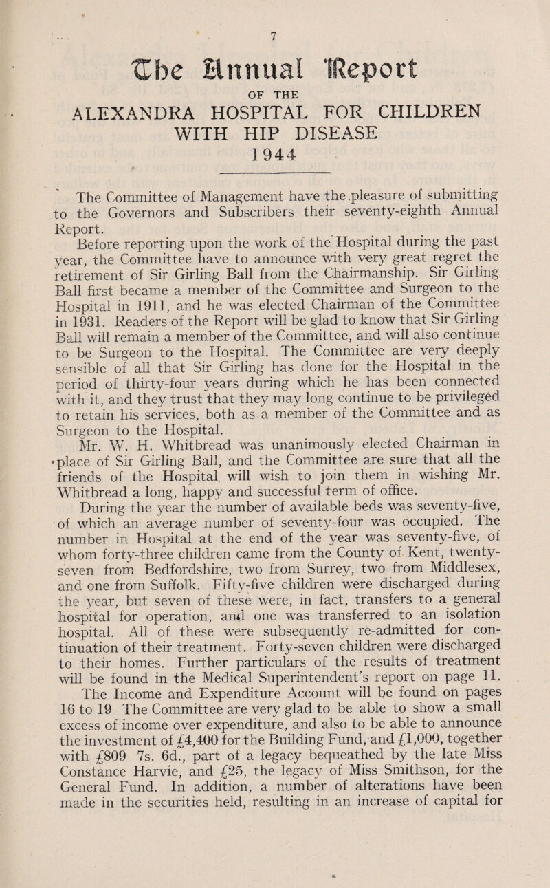 Ube Hnnual IReport OF THE ALEXANDRA HOSPITAL FOR CHILDREN WITH HIP DISEASE 1944 The Committee of Management have the .pleasure of submitting to the Governors and Subscribers their seventy-eighth Annual Report. Before reporting upon the work of the Hospital during the past year, the Committee have to announce with very great regret the retirement of Sir Girling Ball from the Chairmanship. Sir Girling Ball first became a member of the Committee and Surgeon to the Hospital in 1911, and he was elected Chairman of the Committee in 1931. Readers of the Report will be glad to know that Sir Girling Ball will remain a member of the Committee, and will also continue to be Surgeon to the Hospital. The Committee are very deeply sensible of all that Sir Girling has done for the Hospital in the period of thirty-four years during which he has been connected with it, and they trust that they may long continue to be privileged to retain his services, both as a member of the Committee and as Surgeon to the Hospital. Mr. W. H. Whitbread was unanimously elected Chairman in •place of Sir Girling Ball, and the Committee are sure that all the friends of the Hospital will wish to join them in wishing Mr. Whitbread a long, happy and successful term of office. During the year the number of available beds was seventy-five, of which an average number of seventy-four was occupied. The number in Hospital at the end of the year was seventy-five, of whom forty-three children came from the County of Kent, twenty- seven from Bedfordshire, two from Surrey, two from Middlesex, and one from Suffolk. Fifty-five children were discharged during the year, but seven of these were, in fact, transfers to a general hospital for operation, and one was transferred to an isolation hospital. All of these were subsequently re-admitted for con¬ tinuation of their treatment. Forty-seven children were discharged to their homes. Further particulars of the results of treatment will be found in the Medical Superintendent's report on page 11. The Income and Expenditure Account will be found on pages 16 to 19 The Committee are very glad to be able to show a small excess of income over expenditure, and also to be able to announce the investment of £4,400 for the Building Fund, and £1,000, together with £809 7s. 6d., part of a legacy bequeathed by the late Miss Constance Harvie, and £25, the legacy of Miss Smithson, for the General Fund. In addition, a number of alterations have been made in the securities held, resulting in an increase of capital for