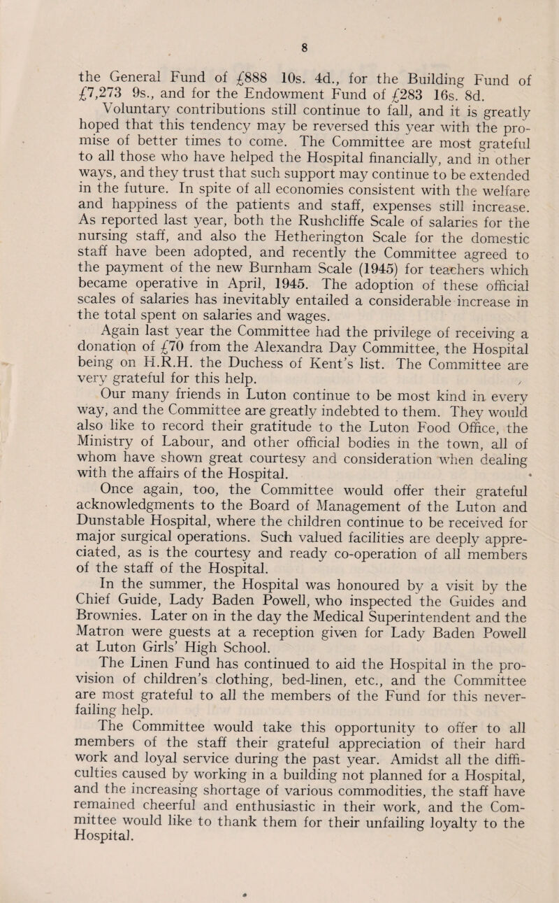 the General Fund of £888 10s. 4d., for the Building Fund of £7,273 9s., and for the Endowment Fund of £283 16s. 8d. Voluntary contributions still continue to fall, and it is greatly hoped that this tendency may be reversed this year with the pro¬ mise of better times to come. The Committee are most grateful to all those who have helped the Hospital financially, and in other ways, and they trust that such support may continue to be extended in the future. In spite of all economies consistent with the welfare and happiness of the patients and staff, expenses still increase. As reported last year, both the Rushcliffe Scale of salaries for the nursing staff, and also the Hetherington Scale for the domestic staff have been adopted, and recently the Committee agreed to the payment of the new Burnham Scale (1945) for teachers which became operative in April, 1945. The adoption of these official scales of salaries has inevitably entailed a considerable increase in the total spent on salaries and wages. Again last year the Committee had the privilege of receiving a donation of £70 from the Alexandra Day Committee, the Hospital being on Fi.R.H. the Duchess of Kent’s list. The Committee are very grateful for this help. , Our many friends in Luton continue to be most kind in every way, and the Committee are greatly indebted to them. They would also like to record their gratitude to the Luton Food Office, the Ministry of Labour, and other official bodies in the town, all of whom have shown great courtesy and consideration when dealing with the affairs of the Hospital. Once again, too, the Committee would offer their grateful acknowledgments to the Board of Management of the Luton and Dunstable Hospital, where the children continue to be received for major surgical operations. Such valued facilities are deeply appre¬ ciated, as is the courtesy and ready co-operation of all members of the staff of the Hospital. In the summer, the Hospital was honoured by a visit by the Chief Guide, Lady Baden Powell, who inspected the Guides and Brownies. Later on in the day the Medical Superintendent and the Matron were guests at a reception given for Lady Baden Powell at Luton Girls’ High School. The Linen Fund has continued to aid the Hospital in the pro¬ vision of children’s clothing, bed-linen, etc., and the Committee are most grateful to all the members of the Fund for this never- failing help. The Committee would take this opportunity to offer to all members of the staff their grateful appreciation of their hard work and loyal service during the past year. Amidst all the diffi¬ culties caused by working in a building not planned for a Hospital, and the increasing shortage of various commodities, the staff have remained cheerful and enthusiastic in their work, and the Com¬ mittee would like to thank them for their unfailing loyalty to the Hospital.