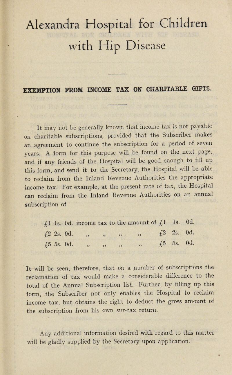 with Hip Disease EXEMPTION FROM INCOME TAX ON CHARITABLE GIFTS. It may not be generally known that income tax is not payable on charitable subscriptions, provided that the Subscriber makes an agreement to continue the subscription for a period of seven years. A form for this purpose will be found on the next page, and if any friends of the Hospital will be good enough to fill up this form, and send it to the Secretary, the Hospital will be able to reclaim from the Inland Revenue Authorities the appropriate income tax. For example, at the present rate of tax, the Hospital can reclaim from the Inland Revenue Authorities on an annual subscription of £1 Is. Od. income tax to the amount of £1 Is. Od. £2 2s. Od. „ „ „ „ £2 2s. Od. £5 5s. Od. „ „ „ „ £5 5s. Od. It will be seen, therefore, that on a number of subscriptions the reclamation of tax would make a considerable difference to the total of the Annual Subscription list. Further, by filling up this form, the Subscriber not only enables the Hospital to reclaim income tax, but obtains the right to deduct the gross amount of the subscription from his own sur-tax return. Any additional information desired with regard to this matter will be gladly supplied by the Secretary upon application.