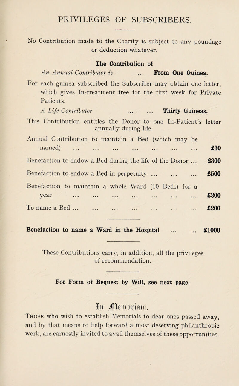 PRIVILEGES OF SUBSCRIBERS. No Contribution made to the Charity is subject to any poundage or deduction whatever. The Contribution o! An Annual Contributor is ... From One Guinea. For each guinea subscribed the Subscriber may obtain one letter, which gives In-treatment free for the first week for Private Patients. A Life Contributor . Thirty Guineas. This Contribution entitles the Donor to one In-Patient's letter annually during life. Annual Contribution to maintain a Bed (which may be named) . £30 Benefaction to endow a Bed during the life of the Donor ... £300 Benefaction to endow a Bed in perpetuity ... ... ... £500 Benefaction to maintain a whole Ward (10 Beds) for a y ••• ••• • • • ••• ••• ••• To name a Bed. £300 £200 Benefaction to name a Ward in the Hospital . £1000 These Contributions carry, in addition, all the privileges of recommendation. For Form of Bequest by Will, see next page. In iflcmortam. Those who wish to establish Memorials to dear ones passed away, and by that means to help forward a most deserving philanthropic work, are earnestly invited to avail themselves of these opportunities.