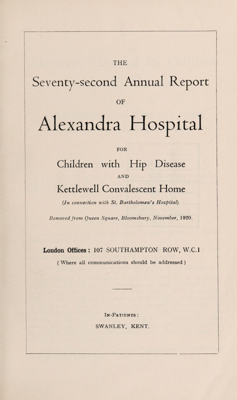 THE Seventy-second Annual Report OF Alexandra Hospital FOR Children with Hip Disease AND Kettlewell Convalescent Home {In connection with St. Bartholomew’s Hospital) Removed from Queen Square, Bloomsbury, November, 1920. London Offices: 107 SOUTHAMPTON ROW, W.C.l ( Where all communications should be addressed ) In-Patients : SWANLEY, KENT.