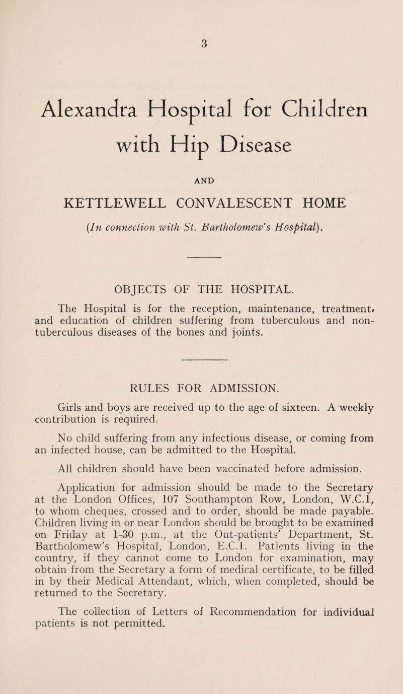 Alexandra Hospital for Children with Hip Disease AND KETTLEWELL CONVALESCENT HOME (In connection with St. Bartholomew’s Hospital). OBJECTS OF THE HOSPITAL. The Hospital is for the reception, maintenance, treatment* and education of children suffering from tuberculous and non- tuberculous diseases of the bones and joints. RULES FOR ADMISSION. Girls and boys are received up to the age of sixteen. A weekly contribution is required. No child suffering from any infectious disease, or coming from an infected house, can be admitted to the Hospital. All children should have been vaccinated before admission. Application for admission should be made to the Secretary at the London Offices, 107 Southampton Row, London, W.C.l, to whom cheques, crossed and to order, should be made payable. Children living in or near London should be brought to be examined on Friday at 1-30 p.m., at the Out-patients’ Department, St. Bartholomew’s Hospital, London, E.C.l. Patients living in the country, if they cannot come to London for examination, may obtain from the Secretary a form of medical certificate, to be filled in by their Medical Attendant, which, when completed, should be returned to the Secretary. The collection of Letters of Recommendation for individual patients is not permitted.