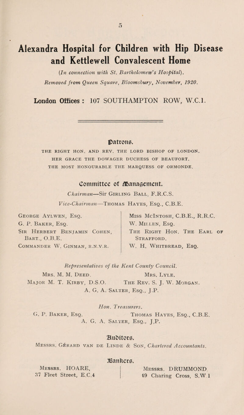 Alexandra Hospital for Children with Hip Disease and Kettlewell Convalescent Home (In connection with St. Bartholomew’s Hospital). Removed from Queen Square, Bloomsbury, November, 1920. London Offices : 107 SOUTHAMPTON ROW, W.C.L fl>atrons. THE RIGHT HON. AND REV. THE LORD BISHOP OF LONDON. HER GRACE THE DOWAGER DUCHESS OF BEAUFORT. THE MOST HONOURABLE THE MARQUESS OF ORMONDE. Committee of /Management. Chairman—Sir Girling Ball. F.R.C.S. Vice-Chairman—-Thomas Hayes, Esq., C.B.E. George Aylwen, Esq. G. P. Baker, Esq. Sir Herbert Benjamin Cohen, Bart., O.B.E. Commander W. Ginman, r.n.v.r. Miss McIntosh, C.B.E., R.R.C. W. Mii.len, Esq. The Right Hon. The Earl of Strafford. W. H. Whitbread, Esq. Representatives of the Kent County Council. Mrs. M. M. Deed. Mrs. Lyle. Major M. T. Kirby, D.S.O. The Rev. S. J. W. Morgan. A. G. A. Salter, Esq., j.P. Hon. Treasurers. G. P. Baker, Esq. Thomas Hayes, Esq., C.B.E. A. G. A. Sai.ter, Esq., J,P. BnDitore. Messrs. Gerard van de Linde & Son, Chartered Accountants. Messrs. HOARE, .‘17 Fleet Street, E.C.4 bankers. Messrs. DRUMMOND 19 Charing Cross, S.W 1