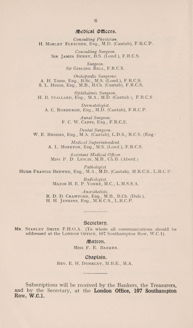 /HSeDtcal ©fficers. Consulting Physician. H. Morley Fletcher, Esq., M.D. (Cantab), F.R.C.P. Consulting Surgeon. Sir James Berry, B.S. (Bond.), F.R.C.S. Surgeon. Sir Girling Ball, F.R.C.S. Ouhopedic Surgeons. A. H. Todd, Esq., B.Sc., M.S. (Lond.), F.R.C.S. S. L. Higgs, Esq., M.B., B.Ch. (Cantab), F.R.C.S. Ophthalmic Surgeon. H. B. Stallard, Esq., M.A., M.D. (Cantab.), F.R.C.S Dermatologist. A. C. Roxburgh, Esq., M.D. (Cantab), F.R.C.P. Aural Surgeon. F. C. W. Capps, Esq., F.R.C.S. Dental Surgeon. W. E. Rhodes, Esq., M.A. (Cantab), L.D.S., R.C.S. (Eng.' Medical Superintendent. A. L. Moreton, Esq., M.S. (Bond.), F.R.C.S. Assistant Medical Officer. Miss P. D. Beslie, M.B., Ch.B. (Aberd.) Pathologist. Hugh Francis Brewer, Esq., M.A., M.D. (Cantab), M.R.C.S., B.R.C P Radiologist. Major H. E. P. Yorke, M.C., B.M.S.S.A. Anesthetists. R. D. D. Crawford, Esq., M.B., B.Ch. (Dub ). H. H. Jenkins, Esq., M.R.C.S., B.R.C.P. Secretary. Mr. Stanley Smith F.H.O.A. (To whom all communications should be addressed at the Eondon Office, 107 Southampton Row, W.C.l). /Ifcatron. Miss F. E. Barker. Chaplain. Rev. E. H. Dunkley, M.B.E., M.A. Subscriptions will be received by the Bankers, the Treasurers, and by the Secretary, at the London Office, 107 Southampton Row, W.C.l.