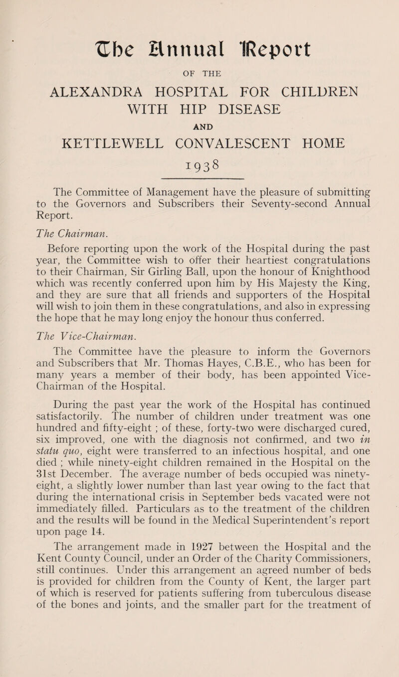Zbc Hnnual IRepovt OF THE ALEXANDRA HOSPITAL FOR CHILDREN WITH HIP DISEASE AND KETTLEWELL CONVALESCENT HOME 1938 The Committee of Management have the pleasure of submitting to the Governors and Subscribers their Seventy-second Annual Report. The Chairman. Before reporting upon the work of the Hospital during the past year, the Committee wish to offer their heartiest congratulations to their Chairman, Sir Girling Ball, upon the honour of Knighthood which was recently conferred upon him by His Majesty the King, and they are sure that all friends and supporters of the Hospital will wish to join them in these congratulations, and also in expressing the hope that he may long enjoy the honour thus conferred. The Vice-Chairman. The Committee have the pleasure to inform the Governors and Subscribers that Mr. Thomas Hayes, C.B.E., who has been for many years a member of their body, has been appointed Vice- Chairman of the Hospital. During the past year the work of the Hospital has continued satisfactorily. The number of children under treatment was one hundred and fifty-eight ; of these, forty-two were discharged cured, six improved, one with the diagnosis not confirmed, and two in statu quo, eight were transferred to an infectious hospital, and one died ; while ninety-eight children remained in the Hospital on the 31st December. The average number of beds occupied was ninety- eight, a slightly lower number than last year owing to the fact that during the international crisis in September beds vacated were not immediately filled. Particulars as to the treatment of the children and the results will be found in the Medical Superintendent’s report upon page 14. The arrangement made in 1927 between the Hospital and the Kent County Council, under an Order of the Charity Commissioners, still continues. Under this arrangement an agreed number of beds is provided for children from the County of Kent, the larger part of which is reserved for patients suffering from tuberculous disease of the bones and joints, and the smaller part for the treatment of