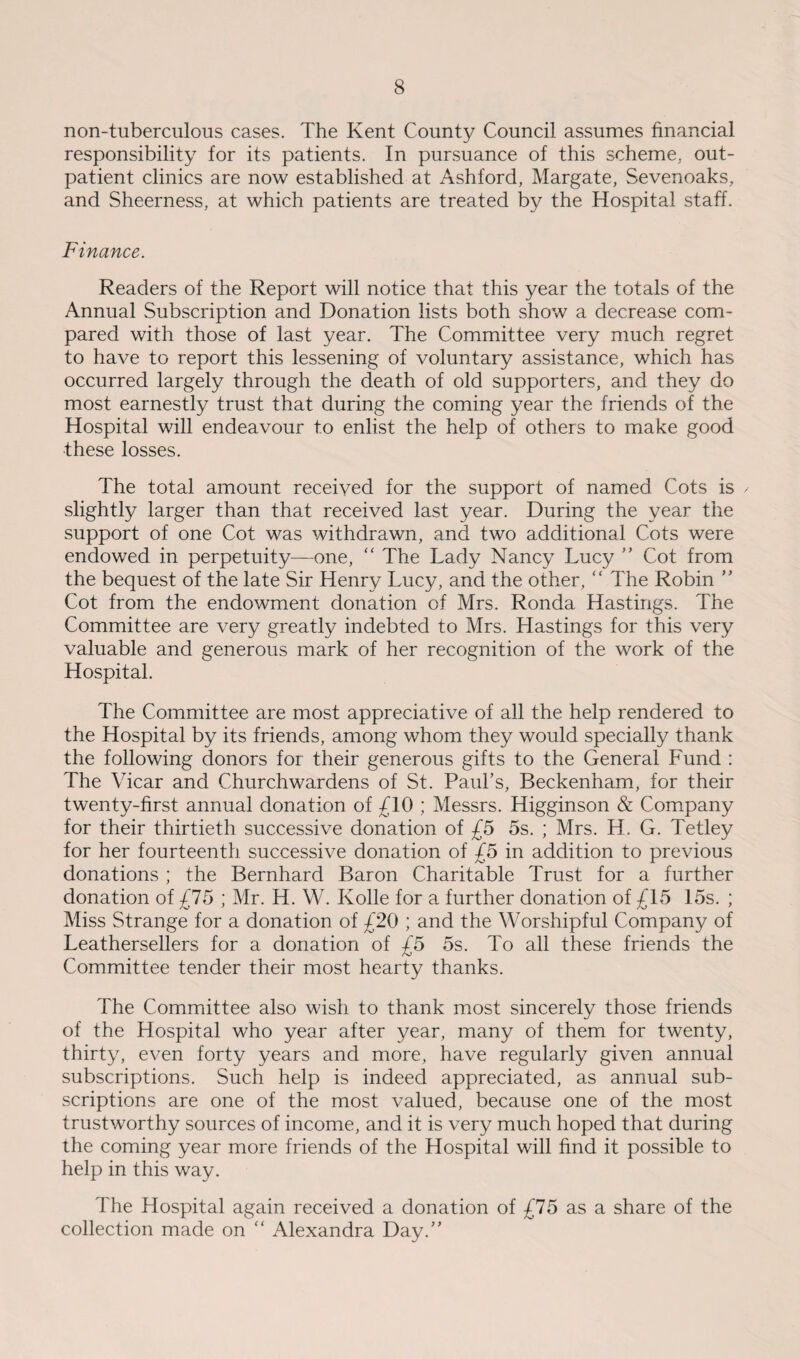 non-tuberculous cases. The Kent County Council assumes financial responsibility for its patients. In pursuance of this scheme, out¬ patient clinics are now established at Ashford, Margate, Sevenoaks, and Sheerness, at which patients are treated by the Hospital staff. Finance. Readers of the Report will notice that this year the totals of the Annual Subscription and Donation lists both show a decrease com¬ pared with those of last year. The Committee very much regret to have to report this lessening of voluntary assistance, which has occurred largely through the death of old supporters, and they do most earnestly trust that during the coming year the friends of the Hospital will endeavour to enlist the help of others to make good these losses. The total amount received for the support of named Cots is / slightly larger than that received last year. During the year the support of one Cot was withdrawn, and two additional Cots were endowed in perpetuity—one, “ The Lady Nancy Lucy ” Cot from the bequest of the late Sir Henry Lucy, and the other, “ The Robin ” Cot from the endowment donation of Mrs. Ronda Hastings. The Committee are very greatly indebted to Mrs. Hastings for this very valuable and generous mark of her recognition of the work of the Hospital. The Committee are most appreciative of all the help rendered to the Hospital by its friends, among whom they would specially thank the following donors for their generous gifts to the General Fund : The Vicar and Churchwardens of St. Paul’s, Beckenham, for their twenty-first annual donation of £10 ; Messrs. Higginson & Company for their thirtieth successive donation of £5 5s. ; Mrs. H. G. Tetley for her fourteenth successive donation of £5 in addition to previous donations ; the Bernhard Baron Charitable Trust for a further donation of £75 ; Mr. H. W. Kolle for a further donation of £15 15s. ; Miss Strange for a donation of £20 ; and the Worshipful Company of Leathersellers for a donation of £5 5s. To all these friends the Committee tender their most hearty thanks. The Committee also wish to thank most sincerely those friends of the Hospital who year after year, many of them for twenty, thirty, even forty years and more, have regularly given annual subscriptions. Such help is indeed appreciated, as annual sub¬ scriptions are one of the most valued, because one of the most trustworthy sources of income, and it is very much hoped that during the coming year more friends of the Hospital will find it possible to help in this way. The Hospital again received a donation of £75 as a share of the collection made on “ Alexandra Day.”