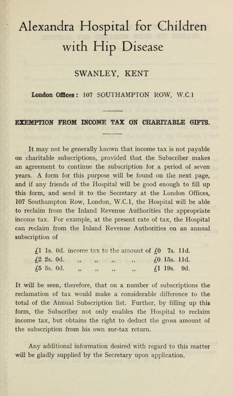 Alexandra Hospital for Children with Hip Disease SWANLEY, KENT London Offices: 107 SOUTHAMPTON ROW, W.C1 EXEMPTION FROM INCOME TAX ON CHARITABLE GIFTS. It may not be generally known that income tax is not payable on charitable subscriptions, provided that the Subscriber makes an agreement to continue the subscription for a period of seven years. A form for this purpose will be found on the next page, and if any friends of the Hospital will be good enough to fill up this form, and send it to the Secretary at the London Offices, 107 Southampton Row, London, W.C.l, the Hospital will be able to reclaim from the Inland Revenue Authorities the appropriate income tax. For example, at the present rate of tax, the Hospital can reclaim from the Inland Revenue Authorities on an annual subscription of £i Is. Od. income tax to the amount of £0 7s. lid. £2 2s. Od. „ „ „ „ £0 15s. lid. £5 5s. Od. „ „ „ „ £1 19s. 9d. It will be seen, therefore, that on a number of subscriptions the reclamation of tax would make a considerable difference to the total of the Annual Subscription list. Further, by filling up this form, the Subscriber not only enables the Hospital to reclaim income tax, but obtains the right to deduct the gross amount of the subscription from his own sur-tax return. Any additional information desired with regard to this matter will be gladly supplied by the Secretary upon application.