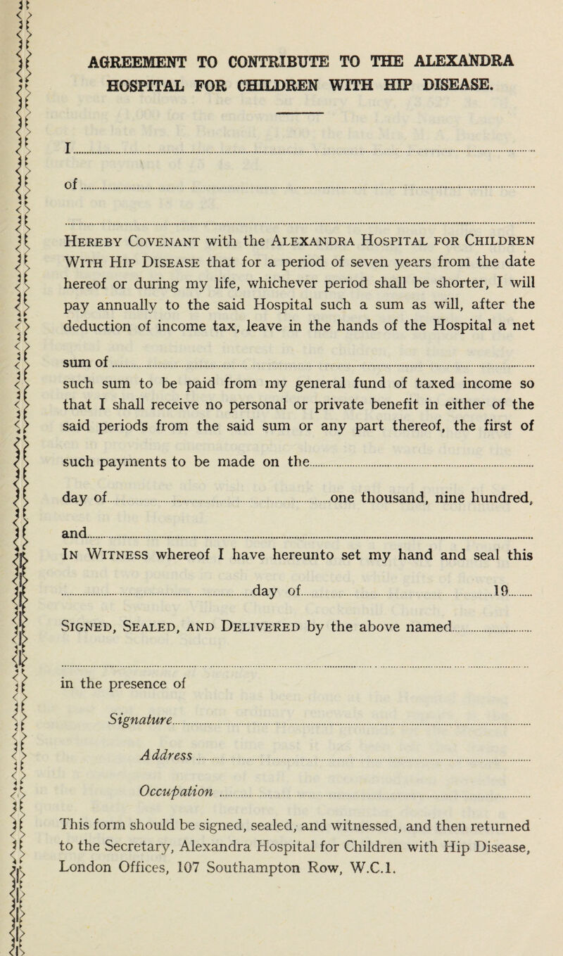 AGREEMENT TO CONTRIBUTE TO THE ALEXANDRA HOSPITAL FOR CHILDREN WITH HIP DISEASE. I. of Hereby Covenant with the Alexandra Hospital for Children • With Hip Disease that for a period of seven years from the date hereof or during my life, whichever period shall be shorter, I will pay annually to the said Hospital such a sum as will, after the deduction of income tax, leave in the hands of the Hospital a net sum of... such sum to be paid from my general fund of taxed income so that I shall receive no personal or private benefit in either of the said periods from the said sum or any part thereof, the first of such payments to be made on the. day of.one thousand, nine hundred, and... In Witness whereof I have hereunto set my hand and seal this .day of.19. Signed, Sealed, and Delivered by the above named. in the presence of Signature. A ddress. Occupation. This form should be signed, sealed, and witnessed, and then returned to the Secretary, Alexandra Hospital for Children with Hip Disease, London Offices, 107 Southampton Row, W.C.l.