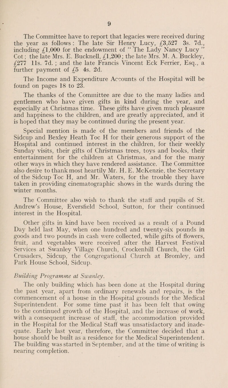The Committee have to report that legacies were received during the year as follows : The late Sir Henry Lucy, £3,527 3s. 7d., including £1,000 for the endowment of “ The Lady Nancy Lucy ” Cot; the late Mrs. E. Bucknell, £1,200; the late Mrs. M. A. Buckley, £277 11s. 7d. ; and the late Francis Vincent Eck Ferrier, Esq., a further payment of £5 4s. 2d. The Income and Expenditure Accounts of the Hospital will be found on pages 18 to 23. The thanks of the Committee are due to the many ladies and gentlemen who have given gifts in kind during the year, and especially at Christmas time. These gifts have given much pleasure and happiness to the children, and are greatly appreciated, and it is hoped that they may be continued during the present year. Special mention is made of the members and friends of the Sidcup and Bexley Heath Toe H for their generous support of the Hospital and continued interest in the children, for their weekly Sunday visits, their gifts of Christmas trees, toys and books, their entertainment for the children at Christmas, and for the many other ways in which they have rendered assistance. The Committee also desire to thank most heartily Mr. H. E. McKenzie, the Secretary of the Sidcup Toe H, and Mr. Waters, for the trouble they have taken in providing cinematographic shows in the wards during the winter months. The Committee also wish to thank the staff and pupils of St. Andrew’s House, Eversfield School, Sutton, for their continued interest in the Hospital. Other gifts in kind have been received as a result of a Pound Day held last May, when one hundred and twenty-six pounds in goods and two pounds in cash were collected, while gifts of flowers, fruit, and vegetables were received after the Harvest Festival Services at Swanley Village Church, Crockenhill Church, the Girl Crusaders, Sidcup, the Congregational Church at Bromley, and Park House School, Sidcup. Building Programme at Swanley. The only building which has been done at the Hospital during the past year, apart from ordinary renewals and repairs, is the commencement of a house in the Hospital grounds for the Medical Superintendent. For some time past it has been felt that owing to the continued growth of the Hospital, and the increase of work, with a consequent increase of staff, the accommodation provided in the Hospital for the Medical Staff was unsatisfactory and inade¬ quate. Early last year, therefore, the Committee decided that a house should be built as a residence for the Medical Superintendent. The building was started in September, and at the time of writing is nearing completion.