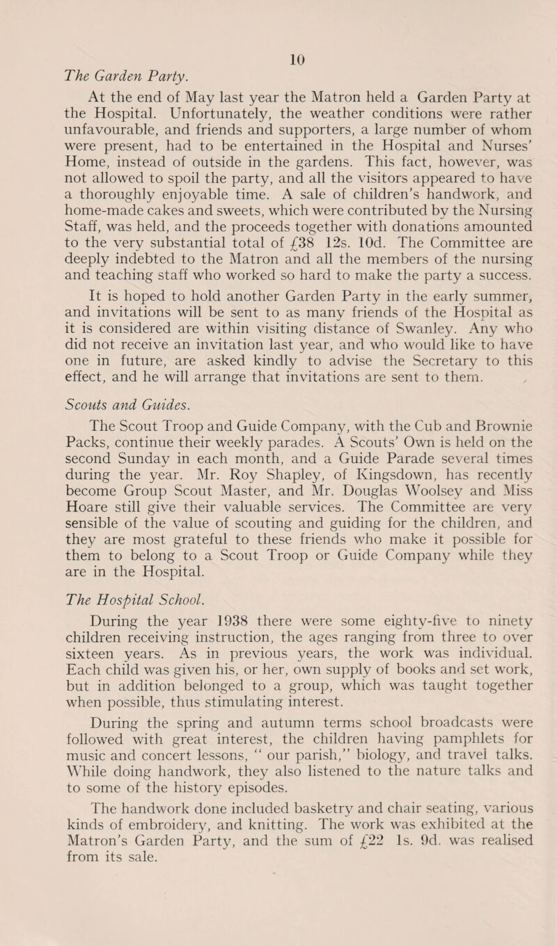 The Garden Party. At the end of May last year the Matron held a Garden Party at the Hospital. Unfortunately, the weather conditions were rather unfavourable, and friends and supporters, a large number of whom were present, had to be entertained in the Hospital and Nurses’ Home, instead of outside in the gardens. This fact, however, was not allowed to spoil the party, and all the visitors appeared to have a thoroughly enjo3^able time. A sale of children’s handwork, and home-made cakes and sweets, which were contributed by the Nursing Staff, was held, and the proceeds together with donations amounted to the very substantial total of £38 12s. lOd. The Committee are deeply indebted to the Matron and all the members of the nursing and teaching staff who worked so hard to make the party a success. It is hoped to hold another Garden Party in the early summer, and invitations will be sent to as many friends of the Hospital as it is considered are within visiting distance of Swanley. Any who did not receive an invitation last year, and who would like to have one in future, are asked kindly to advise the Secretary to this effect, and he will arrange that invitations are sent to them. x Scouts and Guides. The Scout Troop and Guide Company, with the Cub and Brownie Packs, continue their weekly parades. A Scouts’ Own is held on the second Sunday in each month, and a Guide Parade several times during the year. Mr. Roy Shapley, of Kingsdown, has recently become Group Scout Master, and Mr. Douglas Woolsey and Miss Hoare still give their valuable services. The Committee are very sensible of the value of scouting and guiding for the children, and they are most grateful to these friends who make it possible for them to belong to a Scout Troop or Guide Company while they are in the Hospital. The Hospital School. During the year 1938 there were some eighty-five to ninety children receiving instruction, the ages ranging from three to over sixteen years. As in previous years, the work was individual. Each child was given his, or her, own supply of books and set work, but in addition belonged to a group, which was taught together when possible, thus stimulating interest. During the spring and autumn terms school broadcasts were followed with great interest, the children having pamphlets for music and concert lessons, “ our parish,” biolog}^, and travel talks. While doing handwork, they also listened to the nature talks and to some of the history episodes. The handwork done included basketry and chair seating, various kinds of embroidery, and knitting. The work was exhibited at the Matron’s Garden Party, and the sum of £22 Is. 9d. was realised from its sale.