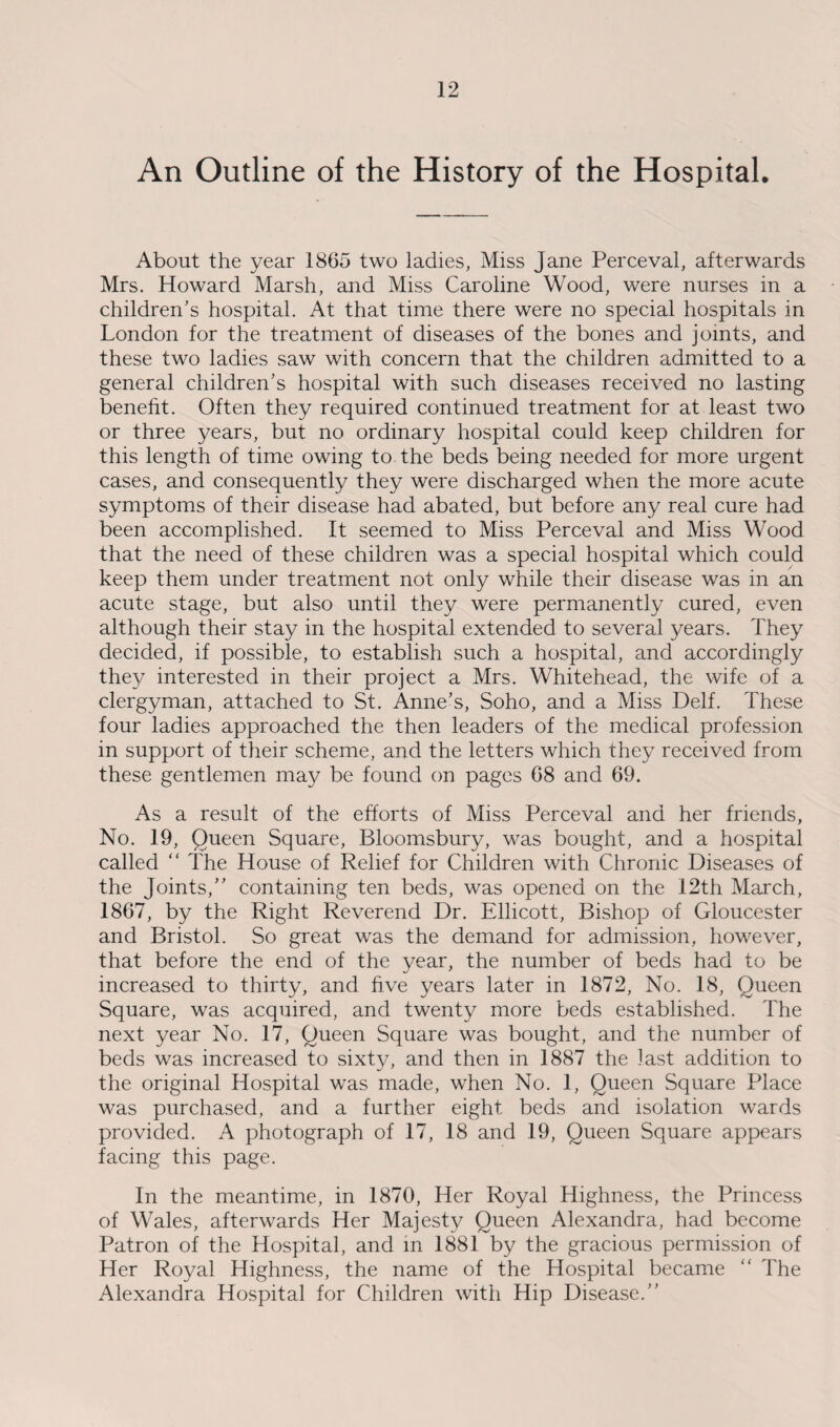 An Outline of the History of the Hospital. About the year 1865 two ladies, Miss Jane Perceval, afterwards Mrs. Howard Marsh, and Miss Caroline Wood, were nurses in a children’s hospital. At that time there were no special hospitals in London for the treatment of diseases of the bones and joints, and these two ladies saw with concern that the children admitted to a general children’s hospital with such diseases received no lasting benefit. Often they required continued treatment for at least two or three years, but no ordinary hospital could keep children for this length of time owing to the beds being needed for more urgent cases, and consequently they were discharged when the more acute symptoms of their disease had abated, but before any real cure had been accomplished. It seemed to Miss Perceval and Miss Wood that the need of these children was a special hospital which could keep them under treatment not only while their disease was in an acute stage, but also until they were permanently cured, even although their stay in the hospital extended to several years. They decided, if possible, to establish such a hospital, and accordingly they interested in their project a Mrs. Whitehead, the wife of a clergyman, attached to St. Anne’s, Soho, and a Miss Delf. These four ladies approached the then leaders of the medical profession in support of their scheme, and the letters which they received from these gentlemen may be found on pages 68 and 69. As a result of the efforts of Miss Perceval and her friends, No. 19, Queen Square, Bloomsbury, was bought, and a hospital called “ The House of Relief for Children with Chronic Diseases of the Joints,” containing ten beds, was opened on the 12th March, 1867, by the Right Reverend Dr. Ellicott, Bishop of Gloucester and Bristol. So great was the demand for admission, however, that before the end of the year, the number of beds had to be increased to thirty, and five years later in 1872, No. 18, Queen Square, was acquired, and twenty more beds established. The next year No. 17, Queen Square was bought, and the number of beds was increased to sixty, and then in 1887 the last addition to the original Hospital was made, when No. 1, Queen Square Place was purchased, and a further eight beds and isolation wards provided. A photograph of 17, 18 and 19, Queen Square appears facing this page. In the meantime, in 1870, Her Royal Highness, the Princess of Wales, afterwards Her Majesty Queen Alexandra, had become Patron of the Hospital, and in 1881 by the gracious permission of Her Royal Highness, the name of the Hospital became “ The Alexandra Hospital for Children with Hip Disease.”